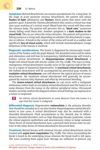 330
Symptoms: Retinal detachment can remain asymptomatic for a long time. In
the stage of acute posterior vitreous detachment, the patient will notice
flashes of light (photopsia) and floaters, black points that move with the
patient’s gaze. A posterior vitreous detachment that causes a retinal tear may
also cause avulsion of a retinal vessel. Blood from this vessel will then enter
the vitreous body. The patient will perceive this as “black rain,” numerous
slowly falling small black dots. Another symptom is a dark shadow in the
visual field. This occurs when the retina detaches. The patient will perceive a
falling curtain or a rising wall, depending on whether the detachment is supe-
rior or inferior. A break in the center of the retina will result in a sudden and
significant loss of visual acuity, which will include metamorphopsia (image
distortion) if the macula is involved.
Diagnostic considerations: The lesion is diagnosed by stereoscopic exami-
nation of the fundus with the pupil dilated. The detached retina will be white
and edematous and will lose its transparency. Ophthalmoscopy will reveal a
bullous retinal detachment; in rhegmatogenous retinal detachment, a
bright red retinal break will also be visible (see Fig. 12.22). The tears in rheg-
matogenous retinal detachment usually occur in the superior half of the ret-
ina in a region of equatorial degeneration. In tractional retinal detachment,
the bullous detachment will be accompanied by preretinal gray strands. In
exudative retinal detachment, one will observe the typical picture of serous
detachment; the exudative retinal detachment will generally be accom-
panied by massive fatty deposits and often by intraretinal bleeding.
The tumor-related retinal detachment (as can occur with a malignant
melanoma) either leads to secondary retinal detachment over the tumor or at
some distance from the tumor in the inferior peripheral retina. Ultrasound
studies can help confirm the diagnosis where retinal findings are equivocal or
a tumor is suspected.
An inferior retinal detachment at some distance from the tumor is a
sign that the tumor is malignant.
Differential diagnosis: Degenerative retinoschisis is the primary disorder
that should be excluded as it can also involve rhegmatogenous retinal detach-
ments in rare cases. A retinal detachment may also be confused with a
choroidal detachment. Fluid accumulation in the choroid, due to inflam-
matory choroidal disorders such as Vogt-Koyanagi-Harada syndrome, causes
the retinal pigment epithelium and neurosensory retina to bulge outward.
These forms of retinal detachment have a greenish dark brown color in con-
trast to the other forms of retinal detachment discussed here.
Treatment: Retinal breaks with minimal circular retinal detachment can be
treated with argon laser coagulation (Fig. 12.23). The retina surrounding the
break is fused to the underlying tissue whereas the break itself is left open.
The scars resulting from argon laser therapy are sufficient to prevent any
12 Retina
Lang, Ophthalmology © 2000 Thieme
All rights reserved. Usage subject to terms and conditions of license.
 