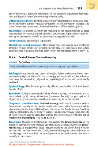 335
phy of the retinal pigment epithelium in the region of equatorial degenera-
tion and liquefaction of the overlying vitreous body.
Differential diagnosis: The findings are highly characteristic and easily diag-
nosed clinically. Rarely, vascular processes or inflammatory changes and
scars from other causes must be considered in a differential diagnosis.
Treatment: Treatment is either not required or not recommended as laser
therapy does not reduce the risk of retinal detachment. Ophthalmoscopic fol-
low-up examinations should be performed at regular intervals.
Prophylaxis: No prophylaxis is possible.
Clinical course and prognosis: The clinical course is usually benign. Round
atrophic retinal breaks can develop in the areas of snail track and lattice
degeneration. However, the long-term risk of retinal detachment is only 1%.
12.4.4 Central Serous Chorioretinopathy
Definition
Serous detachment of the retina and/or retinal pigment epithelium.
Etiology: Serous detachment occurs through a defect in the outer blood – ret-
ina barrier (“tight junctions” in the retinal pigment epithelium). Local factors
that may be related to physical or psychological stress are presumably
involved.
Epidemiology: The disorder primarily affects men in the third and fourth
decade of life.
Symptoms: Patients present with a loss of visual acuity, a relative central sco-
toma (dark spot), image distortion (metamorphopsia), or perception of
objects as larger or smaller than they are (macropsia or micropsia).
Diagnostic considerations: Ophthalmoscopy will reveal a serous retinal
detachment, usually at the macula. In chronic cases, a fine brown and white
pigment epithelial scar will develop at the site of the fluid effusion. Swelling
in the central retina shortens the visual axis and produces hyperopia. The site
of fluid effusion can be identified during the active phase with the aid of
fluorescein angiography (Fig. 12.26a and b).
Treatment: Usually no treatment is required for the first occurrence of the
disorder. Retinal swelling resolves spontaneously within a few weeks. Recur-
rences may be treated with laser therapy provided the site of fluid effusion
lies outside the fovea centralis. Corticosteroid therapy is contraindicated as
the therapy itself can lead to development of central serous chorioreti-
nopathy in rare cases.
12.4 Degenerative Retinal Disorders
Lang, Ophthalmology © 2000 Thieme
All rights reserved. Usage subject to terms and conditions of license.
 