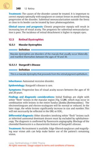 340
Treatment: The causes of the disorder cannot be treated. It is important to
correct myopia optimally with eyeglasses or contact lenses to avoid fostering
progression of the disorder. Subretinal neovascularization outside the fovea
or close to its border can be treated by laser photocoagulation.
Clinical course and prognosis: Chronic progressive myopia will result in
increasing loss of visual acuity. The prognosis for subretinal neovasculariza-
tion is poor. The incidence of retinal detachment is higher in myopic eyes.
12.5 Retinal Dystrophies
12.5.1 Macular Dystrophies
Definition
Macular dystrophies are disorders of the macula that usually occur bilaterally
and manifest themselves between the ages of 10 and 30.
12.5.1.1 Stargardt’s Disease
Definition
This is a macular dystrophy that proceeds from the retinal pigment epithelium.
Inheritance: Autosomal recessive disorder.
Epidemiology: Stargardt’s disease is rare.
Symptoms: Progressive loss of visual acuity occurs between the ages of 10
and 20 years.
Findings and diagnostic considerations: Initial findings are slight with
white “fleck” lesions in the macular region (Fig. 12.29), which may occur in
combination with lesions in the entire fundus (fundus flavimaculatus). The
electroretinogram and electro-oculogram will be normal or reduced. In the
later stage, the white lesions significantly increase in size and number. This
will not necessarily be reflected in the ERG or EOG.
Differential diagnosis: Other disorders involving white “fleck” lesions such
as inherited autosomal dominant drusen must by excluded by ophthalmos-
copy. The diagnosis is confirmed by fluorescein angiography. Blockage of the
choroidal fluorescein is a characteristic feature of Stargardt’s disease.
Treatment: No treatment is available. Edge-filtered eyeglasses and magnify-
ing near vision aids can help make better use of the patient’s remaining
vision.
12 Retina
Lang, Ophthalmology © 2000 Thieme
All rights reserved. Usage subject to terms and conditions of license.
 