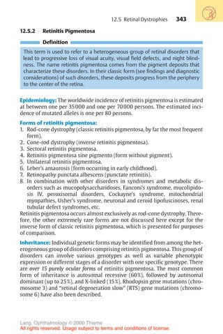 343
12.5.2 Retinitis Pigmentosa
Definition
This term is used to refer to a heterogeneous group of retinal disorders that
lead to progressive loss of visual acuity, visual field defects, and night blind-
ness. The name retinitis pigmentosa comes from the pigment deposits that
characterize these disorders. In their classic form (see findings and diagnostic
considerations) of such disorders, these deposits progress from the periphery
to the center of the retina.
Epidemiology: The worldwide incidence of retinitis pigmentosa is estimated
at between one per 35000 and one per 70000 persons. The estimated inci-
dence of mutated alleles is one per 80 persons.
Forms of retinitis pigmentosa:
1. Rod-cone dystrophy (classic retinitis pigmentosa, by far the most frequent
form).
2. Cone-rod dystrophy (inverse retinitis pigmentosa).
3. Sectoral retinitis pigmentosa.
4. Retinitis pigmentosa sine pigmento (form without pigment).
5. Unilateral retinitis pigmentosa.
6. Leber’s amaurosis (form occurring in early childhood).
7. Retinopathy punctata albescens (punctate retinitis).
8. In combination with other disorders in syndromes and metabolic dis-
orders such as mucopolysaccharidoses, Fanconi’s syndrome, mucolipido-
sis IV, peroxisomal disorders, Cockayne’s syndrome, mitochondrial
myopathies, Usher’s syndrome, neuronal and ceroid lipofuscinoses, renal
tubular defect syndromes, etc.
Retinitis pigmentosa occurs almost exclusively as rod-cone dystrophy. There-
fore, the other extremely rare forms are not discussed here except for the
inverse form of classic retinitis pigmentosa, which is presented for purposes
of comparison.
Inheritance: Individual genetic forms may be identified from among the het-
erogeneous group of disorders comprising retinitis pigmentosa. This group of
disorders can involve various genotypes as well as variable phenotypic
expression or different stages of a disorder with one specific genotype. There
are over 15 purely ocular forms of retinitis pigmentosa. The most common
form of inheritance is autosomal recessive (60%), followed by autosomal
dominant (up to 25%), and X-linked (15%). Rhodopsin gene mutations (chro-
mosome 3) and “retinal degeneration slow” (RTS) gene mutations (chromo-
some 6) have also been described.
12.5 Retinal Dystrophies
Lang, Ophthalmology © 2000 Thieme
All rights reserved. Usage subject to terms and conditions of license.
 
