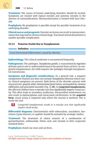 348
Treatment: The causes of known underlying disorders should be treated.
Symptoms are treated with topical steroids and systemic steroids in the
absence of contraindications. Neovascularization is treated with laser ther-
apy.
Prophylaxis: No prophylaxis is possible except for possible treatment of an
underlying disorder.
Clinical course and prognosis: Vascular occlusion can result in neovasculari-
zation that may lead to vitreous hemorrhage. Tractional retinal detachment is
another possible complication.
12.7.2 Posterior Uveitis Due to Toxoplasmosis
Definition
Focal chorioretinal inflammation caused by infection.
Epidemiology: This clinical syndrome is encountered frequently.
Pathogenesis: The pathogen, Toxoplasma gondii, is transmitted by ingestion
of tissue cysts in raw or undercooked meat or by oocysts from cat feces. In con-
genital toxoplasmosis, the child acquires the pathogen through transplacen-
tal transmission.
Symptoms and diagnostic considerations: As a general rule, a negative
complement-fixation test does not exclude Toxoplasma infection where clas-
sic clinical symptoms are present. Both forms of the disorder present with
characteristic grayish white chorioretinal focal lesions surrounded by vitreous
infiltration and associated vasculitis (Fig. 12.34). In congenital toxoplasmosis,
the affected children have a macular scar that significantly impairs visual acu-
ity. This often leads to secondary strabismus. Intracerebral involvement can
also result in hydrocephalus and intracranial calcifications. In the acquired
form, visual acuity is impaired only where the macula is involved. This is
rarely the case.
Congenital toxoplasmosis results in a macular scar that significantly
impairs visual acuity.
Differential diagnosis: Chorioretinitis with tuberculosis, sarcoidosis, bor-
reliosis (Lyme disease), or syphilis should be excluded by serologic studies.
Treatment: The treatment of choice consists of a combination of
pyrimethamine, sulfonamide, folinic acid, and steroids in their respective
standard doses.
Prophylaxis: Avoid raw meat and cat feces.
12 Retina
Lang, Ophthalmology © 2000 Thieme
All rights reserved. Usage subject to terms and conditions of license.
 