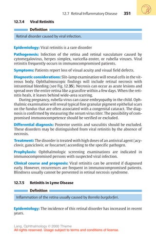 351
12.7.4 Viral Retinitis
Definition
Retinal disorder caused by viral infection.
Epidemiology: Viral retinitis is a rare disorder
Pathogenesis: Infection of the retina and retinal vasculature caused by
cytomegalovirus, herpes simplex, varicella-zoster, or rubella viruses. Viral
retinitis frequently occurs in immunocompromised patients.
Symptoms: Patients report loss of visual acuity and visual field defects.
Diagnostic considerations: Slit-lamp examination will reveal cells in the vit-
reous body. Ophthalmoscopic findings will include retinal necrosis with
intraretinal bleeding (see Fig. 12.35). Necrosis can occur as acute lesions and
spread over the entire retina like a grassfire within a few days. When the reti-
nitis heals, it leaves behind wide-area scarring.
During pregnancy, rubella virus can cause embryopathy in the child. Oph-
thalmic examination will reveal typical fine granular pigment epithelial scars
on the fundus that are often associated with a congenital cataract. The diag-
nosis is confirmed by measuring the serum virus titer. The possibility of com-
promised immunocompetence should be verified or excluded.
Differential diagnosis: Posterior uveitis and vasculitis should be excluded.
These disorders may be distinguished from viral retinitis by the absence of
necrosis.
Treatment: The disorder is treated with high doses of an antiviral agent (acy-
clovir, ganciclovir, or foscarnet) according to the specific pathogen.
Prophylaxis: Ophthalmologic screening examinations are indicated in
immunocompromised persons with suspected viral infection.
Clinical course and prognosis: Viral retinitis can be arrested if diagnosed
early. However, recurrences are frequent in immunocompromised patients.
Blindness usually cannot be prevented in retinal necrosis syndrome.
12.7.5 Retinitis in Lyme Disease
Definition
Inflammation of the retina usually caused by Borrelia burgdorferi.
Epidemiology: The incidence of this retinal disorder has increased in recent
years.
12.7 Retinal Inflammatory Disease
Lang, Ophthalmology © 2000 Thieme
All rights reserved. Usage subject to terms and conditions of license.
 