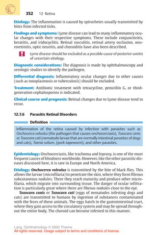352
Etiology: The inflammation is caused by spirochetes usually transmitted by
bites from infected ticks.
Findings and symptoms: Lyme disease can lead to many inflammatory ocu-
lar changes with their respective symptoms. These include conjunctivitis,
keratitis, and iridocyclitis. Retinal vasculitis, retinal artery occlusion, neu-
roretinitis, optic neuritis, and choroiditis have also been described.
Lyme disease should be excluded as a possible cause of posterior uveitis
of uncertain etiology.
Diagnostic considerations: The diagnosis is made by ophthalmoscopy and
serologic studies to identify the pathogen.
Differential diagnosis: Inflammatory ocular changes due to other causes
(such as toxoplasmosis or tuberculosis) should be excluded.
Treatment: Antibiotic treatment with tetracycline, penicillin G, or third-
generation cephalosporins is indicated.
Clinical course and prognosis: Retinal changes due to Lyme disease tend to
recur.
12.7.6 Parasitic Retinal Disorders
Definition
Inflammation of the retina caused by infection with parasites such as
Onchocerca volvulus (the pathogen that causes onchocerciasis), Toxocara canis
or Toxocara cati (nematode larvae that are normally intestinal parasites of dogs
and cats), Taenia solium, (pork tapeworm), and other parasites.
Epidemiology: Onchocerciasis, like trachoma and leprosy, is one of the most
frequent causes of blindness worldwide. However, like the other parasitic dis-
eases discussed here, it is rare in Europe and North America.
Etiology: Onchocerca volvulus is transmitted by the bite of black flies. This
allows the larvae (microfilaria) to penetrate the skin, where they form fibrous
subcutaneous nodules. There they reach maturity and produce other micro-
filaria, which migrate into surrounding tissue. The danger of ocular infiltra-
tion is particularly great where there are fibrous nodules close to the eye.
Toxocara canis or Toxocara cati (eggs of nematodes infesting dogs and
cats) are transmitted to humans by ingestion of substances contaminated
with the feces of these animals. The eggs hatch in the gastrointestinal tract,
where they gain access to the circulatory system and may be spread through-
out the entire body. The choroid can become infested in this manner.
12 Retina
Lang, Ophthalmology © 2000 Thieme
All rights reserved. Usage subject to terms and conditions of license.
 
