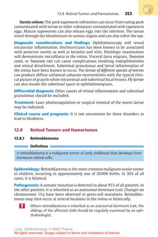 353
Taenia solium: The pork tapeworm infestation can occur from eating pork
contaminated with larvae or other substances contaminated with tapeworm
eggs. Mature tapeworms can also release eggs into the intestine. The larvae
travel through the bloodstream to various organs and can also infest the eye.
Diagnostic considerations and findings: Ophthalmoscopy will reveal
intraocular inflammation. Onchocerciasis has been known to be associated
with posterior uveitis as well as keratitis and iritis. Histologic examination
will demonstrate microfilaria in the retina. Visceral larva migrans, Toxocara
canis, or Toxocara cati can cause complications involving endophthalmitis
and retinal detachment. Subretinal granulomas and larval inflammation of
the retina have been known to occur. The larvae of different species of worms
can produce diffuse unilateral subacute neuroretinitis with the typical clini-
cal picture of grayish white intraretinal and subretinal focal lesions. Fly larvae
can also invade the subretinal space in ophthalmomyiasis.
Differential diagnosis: Other causes of retinal inflammation and subretinal
granulomas should be excluded.
Treatment: Laser photocoagulation or surgical removal of the worm larvae
may be indicated.
Clinical course and prognosis: It is not uncommon for these disorders to
lead to blindness.
12.8 Retinal Tumors and Hamartomas
12.8.1 Retinoblastoma
Definition
A retinoblastoma is a malignant tumor of early childhood that develops from
immature retinal cells.
Epidemiology: Retinoblastoma is the most common malignant ocular tumor
in children, occurring in approximately one of 20000 births. In 30% of all
cases, it is bilateral.
Pathogenesis: A somatic mutation is detected in about 95% of all patients. In
the other patients, it is inherited as an autosomal dominant trait. Changes on
chromosome 13q have been observed in germ-cell mutations. Retinoblas-
tomas may then occur at several locations in the retina or bilaterally.
Where retinoblastoma is inherited as an autosomal dominant trait, the
siblings of the affected child should be regularly examined by an oph-
thalmologist.
12.8 Retinal Tumors and Hamartomas
Lang, Ophthalmology © 2000 Thieme
All rights reserved. Usage subject to terms and conditions of license.
 