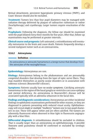 355
Retinal detachment, persistent hyperplastic primary vitreous (PHPV), and
Coats’ disease should also be excluded.
Treatment: Tumors less than four pupil diameters may be managed with
radiation therapy delivered by plaques of radioactive ruthenium or iodine
(brachytherapy) and cryotherapy. Larger tumors require enucleation of the
eye.
Prophylaxis: Following the diagnosis, the fellow eye should be examined
with the pupil dilated every three months for five years. After that, follow-up
examinations may be performed at greater intervals.
Clinical course and prognosis: Left untreated, a retinoblastoma will eventu-
ally metastasize to the brain and cause death. Patients frequently develop a
second malignant tumor such as an osteosarcoma.
12.8.2 Astrocytoma
Definition
An astrocytoma or astrocytic hamartoma is a benign tumor that develops from
the astrocytes of the neuroglial tissue.
Epidemiology: Astrocytomas are rare.
Etiology: Astrocytomas belong to the phakomatoses and are presumably
congenital disorders that develop from the layer of optic nerve fibers. They
may manifest themselves as purely ocular disorders or in association with
tuberous sclerosis (Bourneville’s disease).
Symptoms: Patients usually have no ocular symptoms. Calcifying astrocytic
hamartomas in the region of the basal ganglia or ventricles can cause epilepsy
and mental deficiency. An astrocytoma in Bourneville’s disease will be
associated typically with an adenoma sebaceum in the facial skin.
Findings and diagnostic considerations: Astrocytomas are either incidental
findings in ophthalmic examinations performed for other reasons, or they are
diagnosed in patients presenting with reduced visual acuity. Ophthalmos-
copy will reveal single or multiple “mulberry” tumors one to two pupil diame-
ters in size. These will appear white and are often calcified. The tumors are
inherently fluorescent when observed in blue light in fluorescein angiogra-
phy with a blue filter.
Differential diagnosis: A retinoblastoma should be excluded in children.
That is usually larger than an astrocytoma on ophthalmoscopy. A possible
Toxocara canis granuloma should be confirmed or excluded by serologic
studies.
12.8 Retinal Tumors and Hamartomas
Lang, Ophthalmology © 2000 Thieme
All rights reserved. Usage subject to terms and conditions of license.
 