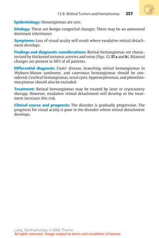 357
12.8 Retinal Tumors and Hamartomas
Epidemiology: Hemangiomas are rare.
Etiology: These are benign congenital changes. There may be an autosomal
dominant inheritance.
Symptoms: Loss of visual acuity will result where exudative retinal detach-
ment develops.
Findings and diagnostic considerations: Retinal hemangiomas are charac-
terized by thickened tortuous arteries and veins (Figs. 12.37a and b). Bilateral
changes are present in 50% of all patients.
Differential diagnosis: Coats’ disease, branching retinal hemangiomas in
Wyburn-Mason syndrome, and cavernous hemangiomas should be con-
sidered. Cerebral hemangiomas, renal cysts, hypernephromas, and pheochro-
mocytomas should also be excluded.
Treatment: Retinal hemangiomas may be treated by laser or cryocautery
therapy. However, exudative retinal detachment will develop as the treat-
ment increases this risk.
Clinical course and prognosis: The disorder is gradually progressive. The
prognosis for visual acuity is poor in the disorder where retinal detachment
develops.
Lang, Ophthalmology © 2000 Thieme
All rights reserved. Usage subject to terms and conditions of license.
 