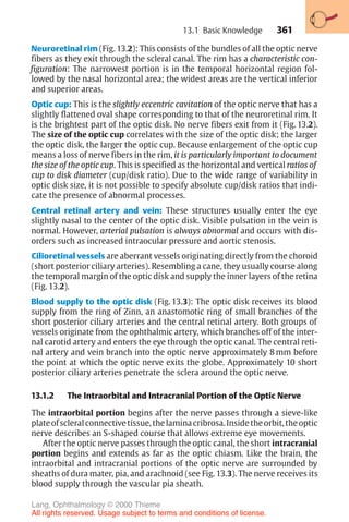 361
Neuroretinal rim (Fig. 13.2): This consists of the bundles of all the optic nerve
fibers as they exit through the scleral canal. The rim has a characteristic con-
figuration: The narrowest portion is in the temporal horizontal region fol-
lowed by the nasal horizontal area; the widest areas are the vertical inferior
and superior areas.
Optic cup: This is the slightly eccentric cavitation of the optic nerve that has a
slightly flattened oval shape corresponding to that of the neuroretinal rim. It
is the brightest part of the optic disk. No nerve fibers exit from it (Fig. 13.2).
The size of the optic cup correlates with the size of the optic disk; the larger
the optic disk, the larger the optic cup. Because enlargement of the optic cup
means a loss of nerve fibers in the rim, it is particularly important to document
the size of the optic cup. This is specified as the horizontal and vertical ratios of
cup to disk diameter (cup/disk ratio). Due to the wide range of variability in
optic disk size, it is not possible to specify absolute cup/disk ratios that indi-
cate the presence of abnormal processes.
Central retinal artery and vein: These structures usually enter the eye
slightly nasal to the center of the optic disk. Visible pulsation in the vein is
normal. However, arterial pulsation is always abnormal and occurs with dis-
orders such as increased intraocular pressure and aortic stenosis.
Cilioretinal vessels are aberrant vessels originating directly from the choroid
(short posterior ciliary arteries). Resembling a cane, they usually course along
the temporal margin of the optic disk and supply the inner layers of the retina
(Fig. 13.2).
Blood supply to the optic disk (Fig. 13.3): The optic disk receives its blood
supply from the ring of Zinn, an anastomotic ring of small branches of the
short posterior ciliary arteries and the central retinal artery. Both groups of
vessels originate from the ophthalmic artery, which branches off of the inter-
nal carotid artery and enters the eye through the optic canal. The central reti-
nal artery and vein branch into the optic nerve approximately 8 mm before
the point at which the optic nerve exits the globe. Approximately 10 short
posterior ciliary arteries penetrate the sclera around the optic nerve.
13.1.2 The Intraorbital and Intracranial Portion of the Optic Nerve
The intraorbital portion begins after the nerve passes through a sieve-like
plateofscleralconnectivetissue,thelaminacribrosa.Insidetheorbit,theoptic
nerve describes an S-shaped course that allows extreme eye movements.
After the optic nerve passes through the optic canal, the short intracranial
portion begins and extends as far as the optic chiasm. Like the brain, the
intraorbital and intracranial portions of the optic nerve are surrounded by
sheaths of dura mater, pia, and arachnoid (see Fig. 13.3). The nerve receives its
blood supply through the vascular pia sheath.
13.1 Basic Knowledge
Lang, Ophthalmology © 2000 Thieme
All rights reserved. Usage subject to terms and conditions of license.
 