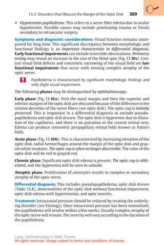369
❖ Hypotension papilledema: This refers to a nerve fiber edema due to ocular
hypotension. Possible causes may include penetrating trauma or fistula
secondary to intraocular surgery.
Symptoms and diagnostic considerations: Visual function remains unim-
paired for long time. This significant discrepancy between morphologic and
functional findings is an important characteristic in differential diagnosis.
Early functional impairments can include reversible obscurations. Perimetry
testing may reveal an increase in the size of the blind spot (Fig. 13.10c). Cen-
tral visual field defects and concentric narrowing of the visual field are late
functional impairments that occur with existing complex atrophy of the
optic nerve.
Papilledema is characterized by significant morphologic findings and
only slight visual impairment.
The following phases may be distinguished by ophthalmoscopy:
Early phase (Fig. 13.10a): First the nasal margin and then the superior and
inferior margins of the optic disk are obscured because of the difference in the
relative densities of the nerve fibers (see optic disk). The optic cup is initially
preserved. This is important in a differential diagnosis to exclude pseudo-
papilledema and optic disk drusen. The optic disk is hyperemic due to dilata-
tion of the capillaries, and there is no pulsation in the central retinal vein.
Edema can produce concentric peripapillary retinal folds known as Paton’s
folds.
Acute phase (Fig. 13.10b): This is characterized by increasing elevation of the
optic disk, radial hemorrhages around the margin of the optic disk and gray-
ish white exudates. The optic cup is often no longer discernible. The color of the
optic disk will be red to grayish red.
Chronic phase. Significant optic disk edema is present. The optic cup is oblit-
erated, and the hyperemia will be seen to subside.
Atrophic phase. Proliferation of astrocytes results in complex or secondary
atrophy of the optic nerve.
Differential diagnosis: This includes pseudopapilledema, optic disk drusen
(Table 13.1), abnormalities of the optic disk without functional impairment,
optic disk edema with hypertension, and optic neuritis.
Treatment: Intracranial pressure should be reduced by treating the underly-
ing disorder (see Etiology). Once intracranial pressure has been normalized,
the papilledema will resolve within a few weeks. Usually complex atrophy of
the optic nerve will remain. The severity will vary according to the duration of
the papilledema.
13.3 Disorders that Obscure the Margin of the Optic Disk
Lang, Ophthalmology © 2000 Thieme
All rights reserved. Usage subject to terms and conditions of license.
 
