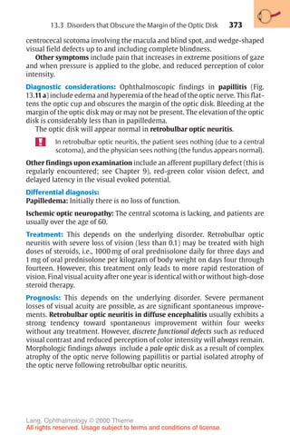 373
centrocecal scotoma involving the macula and blind spot, and wedge-shaped
visual field defects up to and including complete blindness.
Other symptoms include pain that increases in extreme positions of gaze
and when pressure is applied to the globe, and reduced perception of color
intensity.
Diagnostic considerations: Ophthalmoscopic findings in papillitis (Fig.
13.11a) include edema and hyperemia of the head of the optic nerve. This flat-
tens the optic cup and obscures the margin of the optic disk. Bleeding at the
margin of the optic disk may or may not be present. The elevation of the optic
disk is considerably less than in papilledema.
The optic disk will appear normal in retrobulbar optic neuritis.
In retrobulbar optic neuritis, the patient sees nothing (due to a central
scotoma), and the physician sees nothing (the fundus appears normal).
Other findings upon examination include an afferent pupillary defect (this is
regularly encountered; see Chapter 9), red-green color vision defect, and
delayed latency in the visual evoked potential.
Differential diagnosis:
Papilledema: Initially there is no loss of function.
Ischemic optic neuropathy: The central scotoma is lacking, and patients are
usually over the age of 60.
Treatment: This depends on the underlying disorder. Retrobulbar optic
neuritis with severe loss of vision (less than 0.1) may be treated with high
doses of steroids, i.e., 1000 mg of oral prednisolone daily for three days and
1 mg of oral prednisolone per kilogram of body weight on days four through
fourteen. However, this treatment only leads to more rapid restoration of
vision. Final visual acuity after one year is identical with or without high-dose
steroid therapy.
Prognosis: This depends on the underlying disorder. Severe permanent
losses of visual acuity are possible, as are significant spontaneous improve-
ments. Retrobulbar optic neuritis in diffuse encephalitis usually exhibits a
strong tendency toward spontaneous improvement within four weeks
without any treatment. However, discrete functional defects such as reduced
visual contrast and reduced perception of color intensity will always remain.
Morphologic findings always include a pale optic disk as a result of complex
atrophy of the optic nerve following papillitis or partial isolated atrophy of
the optic nerve following retrobulbar optic neuritis.
13.3 Disorders that Obscure the Margin of the Optic Disk
Lang, Ophthalmology © 2000 Thieme
All rights reserved. Usage subject to terms and conditions of license.
 