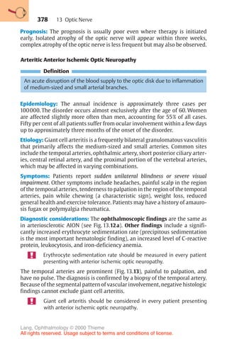378
Prognosis: The prognosis is usually poor even where therapy is initiated
early. Isolated atrophy of the optic nerve will appear within three weeks,
complex atrophy of the optic nerve is less frequent but may also be observed.
Arteritic Anterior Ischemic Optic Neuropathy
Definition
An acute disruption of the blood supply to the optic disk due to inflammation
of medium-sized and small arterial branches.
Epidemiology: The annual incidence is approximately three cases per
100000. The disorder occurs almost exclusively after the age of 60. Women
are affected slightly more often than men, accounting for 55% of all cases.
Fifty per cent of all patients suffer from ocular involvement within a few days
up to approximately three months of the onset of the disorder.
Etiology: Giant cell arteritis is a frequently bilateral granulomatous vasculitis
that primarily affects the medium-sized and small arteries. Common sites
include the temporal arteries, ophthalmic artery, short posterior ciliary arter-
ies, central retinal artery, and the proximal portion of the vertebral arteries,
which may be affected in varying combinations.
Symptoms: Patients report sudden unilateral blindness or severe visual
impairment. Other symptoms include headaches, painful scalp in the region
of the temporal arteries, tenderness to palpation in the region of the temporal
arteries, pain while chewing (a characteristic sign), weight loss, reduced
general health and exercise tolerance. Patients may have a history of amauro-
sis fugax or polymyalgia rheumatica.
Diagnostic considerations: The ophthalmoscopic findings are the same as
in arteriosclerotic AION (see Fig. 13.12a). Other findings include a signifi-
cantly increased erythrocyte sedimentation rate (precipitous sedimentation
is the most important hematologic finding), an increased level of C-reactive
protein, leukocytosis, and iron-deficiency anemia.
Erythrocyte sedimentation rate should be measured in every patient
presenting with anterior ischemic optic neuropathy.
The temporal arteries are prominent (Fig. 13.13), painful to palpation, and
have no pulse. The diagnosis is confirmed by a biopsy of the temporal artery.
Because of the segmental pattern of vascular involvement, negative histologic
findings cannot exclude giant cell arteritis.
Giant cell arteritis should be considered in every patient presenting
with anterior ischemic optic neuropathy.
13 Optic Nerve
Lang, Ophthalmology © 2000 Thieme
All rights reserved. Usage subject to terms and conditions of license.
 