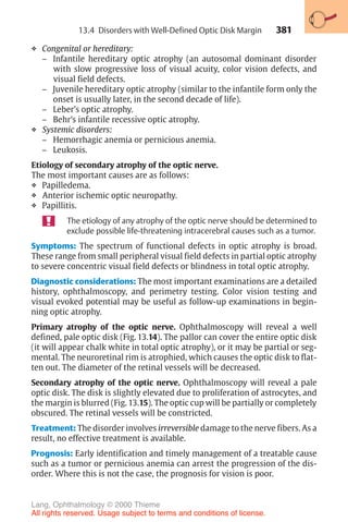 381
❖ Congenital or hereditary:
– Infantile hereditary optic atrophy (an autosomal dominant disorder
with slow progressive loss of visual acuity, color vision defects, and
visual field defects.
– Juvenile hereditary optic atrophy (similar to the infantile form only the
onset is usually later, in the second decade of life).
– Leber’s optic atrophy.
– Behr’s infantile recessive optic atrophy.
❖ Systemic disorders:
– Hemorrhagic anemia or pernicious anemia.
– Leukosis.
Etiology of secondary atrophy of the optic nerve.
The most important causes are as follows:
❖ Papilledema.
❖ Anterior ischemic optic neuropathy.
❖ Papillitis.
The etiology of any atrophy of the optic nerve should be determined to
exclude possible life-threatening intracerebral causes such as a tumor.
Symptoms: The spectrum of functional defects in optic atrophy is broad.
These range from small peripheral visual field defects in partial optic atrophy
to severe concentric visual field defects or blindness in total optic atrophy.
Diagnostic considerations: The most important examinations are a detailed
history, ophthalmoscopy, and perimetry testing. Color vision testing and
visual evoked potential may be useful as follow-up examinations in begin-
ning optic atrophy.
Primary atrophy of the optic nerve. Ophthalmoscopy will reveal a well
defined, pale optic disk (Fig. 13.14). The pallor can cover the entire optic disk
(it will appear chalk white in total optic atrophy), or it may be partial or seg-
mental. The neuroretinal rim is atrophied, which causes the optic disk to flat-
ten out. The diameter of the retinal vessels will be decreased.
Secondary atrophy of the optic nerve. Ophthalmoscopy will reveal a pale
optic disk. The disk is slightly elevated due to proliferation of astrocytes, and
the margin is blurred (Fig. 13.15). The optic cup will be partially or completely
obscured. The retinal vessels will be constricted.
Treatment: The disorder involves irreversible damage to the nerve fibers. As a
result, no effective treatment is available.
Prognosis: Early identification and timely management of a treatable cause
such as a tumor or pernicious anemia can arrest the progression of the dis-
order. Where this is not the case, the prognosis for vision is poor.
13.4 Disorders with Well-Defined Optic Disk Margin
Lang, Ophthalmology © 2000 Thieme
All rights reserved. Usage subject to terms and conditions of license.
 