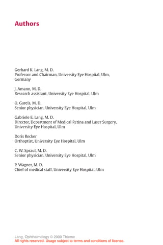 IV
Authors
Gerhard K. Lang, M. D.
Professor and Chairman, University Eye Hospital, Ulm,
Germany
J. Amann, M. D.
Research assistant, University Eye Hospital, Ulm
O. Gareis, M. D.
Senior physician, University Eye Hospital, Ulm
Gabriele E. Lang, M. D.
Director, Department of Medical Retina and Laser Surgery,
University Eye Hospital, Ulm
Doris Recker
Orthoptist, University Eye Hospital, Ulm
C. W. Spraul, M. D.
Senior physician, University Eye Hospital, Ulm
P. Wagner, M. D.
Chief of medical staff, University Eye Hospital, Ulm
Lang, Ophthalmology © 2000 Thieme
All rights reserved. Usage subject to terms and conditions of license.
 