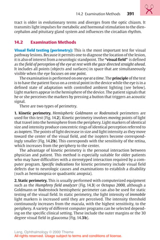 391
tract is older in evolutionary terms and diverges from the optic chiasm. It
transmits light impulses for metabolic and hormonal stimulation to the dien-
cephalon and pituitary gland system and influences the circadian rhythm.
14.2 Examination Methods
Visual field testing (perimetry): This is the most important test for visual
pathway lesions. Because it permits one to diagnose the location of the lesion,
it is also of interest from a neurologic standpoint. The “visual field” is defined
as the field of perception of the eye at rest with the gaze directed straight ahead.
It includes all points (objects and surfaces) in space that are simultaneously
visible when the eye focuses on one point.
The examination is performed on one eye at a time. The principle of the test
is to have the patient focus on a central point in the device while the eye is in a
defined state of adaptation with controlled ambient lighting (see below).
Light markers appear in the hemisphere of the device. The patient signals that
he or she perceives the markers by pressing a button that triggers an acoustic
signal.
There are two types of perimetry.
1. Kinetic perimetry. Hemispheric Goldmann or Rodenstock perimeters are
used for this test (Fig. 14.2). Kinetic perimetry involves moving points of light
that travel into the hemisphere from the periphery. Light markers of identical
size and intensity produce concentric rings of identical perception referred to
as isopters. The points of light decrease in size and light intensity as they move
toward the center of the visual field, and the isopters become correspond-
ingly smaller (Fig. 14.2b). This corresponds with the sensitivity of the retina,
which increases from the periphery to the center.
The advantage of kinetic perimetry is the personal interaction between
physician and patient. This method is especially suitable for older patients
who may have difficulties with a stereotyped interaction required by a com-
puter program. Specific indications for kinetic perimetry include visual field
defects due to neurologic causes and examinations to establish a disability
(such as hemianopsia or quadrantic anopsia).
2. Static perimetry. This is usually performed with computerized equipment
such as the Humphrey field analyzer (Fig. 14.3) or Octopus 2000, although a
Goldmann or Rodenstock hemispheric perimeter can also be used for static
testing of the visual field. In static perimetry, the light intensity of immobile
light markers is increased until they are perceived. The intensity threshold
continuously increases from the macula, with the highest sensitivity, to the
periphery. A variety of different computer programs can be selected depend-
ing on the specific clinical setting. These include the outer margins or the 30
degree visual field in glaucoma (Fig. 14.3b).
14.2 Examination Methods
Lang, Ophthalmology © 2000 Thieme
All rights reserved. Usage subject to terms and conditions of license.
 
