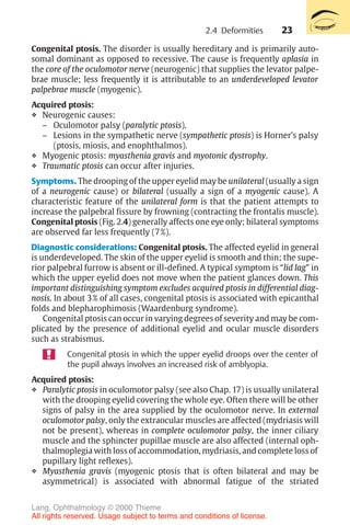 23
Congenital ptosis. The disorder is usually hereditary and is primarily auto-
somal dominant as opposed to recessive. The cause is frequently aplasia in
the core of the oculomotor nerve (neurogenic) that supplies the levator palpe-
brae muscle; less frequently it is attributable to an underdeveloped levator
palpebrae muscle (myogenic).
Acquired ptosis:
❖ Neurogenic causes:
– Oculomotor palsy (paralytic ptosis).
– Lesions in the sympathetic nerve (sympathetic ptosis) is Horner’s palsy
(ptosis, miosis, and enophthalmos).
❖ Myogenic ptosis: myasthenia gravis and myotonic dystrophy.
❖ Traumatic ptosis can occur after injuries.
Symptoms. The drooping of the upper eyelid may be unilateral (usually a sign
of a neurogenic cause) or bilateral (usually a sign of a myogenic cause). A
characteristic feature of the unilateral form is that the patient attempts to
increase the palpebral fissure by frowning (contracting the frontalis muscle).
Congenital ptosis (Fig. 2.4) generally affects one eye only; bilateral symptoms
are observed far less frequently (7%).
Diagnostic considerations: Congenital ptosis. The affected eyelid in general
is underdeveloped. The skin of the upper eyelid is smooth and thin; the supe-
rior palpebral furrow is absent or ill-defined. A typical symptom is “lid lag” in
which the upper eyelid does not move when the patient glances down. This
important distinguishing symptom excludes acquired ptosis in differential diag-
nosis. In about 3% of all cases, congenital ptosis is associated with epicanthal
folds and blepharophimosis (Waardenburg syndrome).
Congenital ptosis can occur in varying degrees of severity and may be com-
plicated by the presence of additional eyelid and ocular muscle disorders
such as strabismus.
Congenital ptosis in which the upper eyelid droops over the center of
the pupil always involves an increased risk of amblyopia.
Acquired ptosis:
❖ Paralytic ptosis in oculomotor palsy (see also Chap. 17) is usually unilateral
with the drooping eyelid covering the whole eye. Often there will be other
signs of palsy in the area supplied by the oculomotor nerve. In external
oculomotor palsy, only the extraocular muscles are affected (mydriasis will
not be present), whereas in complete oculomotor palsy, the inner ciliary
muscle and the sphincter pupillae muscle are also affected (internal oph-
thalmoplegia with loss of accommodation, mydriasis, and complete loss of
pupillary light reflexes).
❖ Myasthenia gravis (myogenic ptosis that is often bilateral and may be
asymmetrical) is associated with abnormal fatigue of the striated
2.4 Deformities
Lang, Ophthalmology © 2000 Thieme
All rights reserved. Usage subject to terms and conditions of license.
 