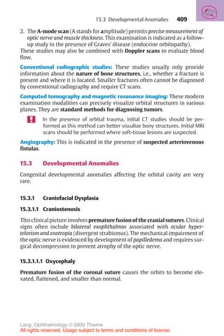 409
2. The A-mode scan (A stands for amplitude) permits precise measurement of
optic nerve and muscle thickness. This examination is indicated as a follow-
up study in the presence of Graves’ disease (endocrine orbitopathy).
These studies may also be combined with Doppler scans to evaluate blood
flow.
Conventional radiographic studies: These studies usually only provide
information about the nature of bone structures, i.e., whether a fracture is
present and where it is located. Smaller fractures often cannot be diagnosed
by conventional radiography and require CT scans.
Computed tomography and magnetic resonance imaging: These modern
examination modalities can precisely visualize orbital structures in various
planes. They are standard methods for diagnosing tumors.
In the presence of orbital trauma, initial CT studies should be per-
formed as this method can better visualize bony structures. Initial MRI
scans should be performed where soft-tissue lesions are suspected.
Angiography: This is indicated in the presence of suspected arteriovenous
fistulas.
15.3 Developmental Anomalies
Congenital developmental anomalies affecting the orbital cavity are very
rare.
15.3.1 Craniofacial Dysplasia
15.3.1.1 Craniostenosis
This clinical picture involves premature fusion of the cranial sutures. Clinical
signs often include bilateral exophthalmos associated with ocular hyper-
telorism and exotropia (divergent strabismus). The mechanical impairment of
the optic nerve is evidenced by development of papilledema and requires sur-
gical decompression to prevent atrophy of the optic nerve.
15.3.1.1.1 Oxycephaly
Premature fusion of the coronal suture causes the orbits to become ele-
vated, flattened, and smaller than normal.
15.3 Developmental Anomalies
Lang, Ophthalmology © 2000 Thieme
All rights reserved. Usage subject to terms and conditions of license.
 