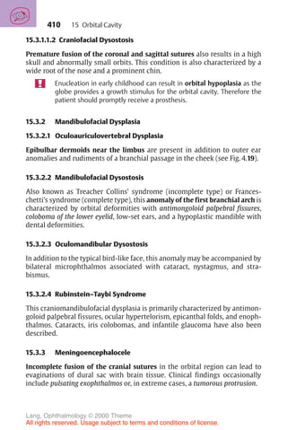 410
15.3.1.1.2 Craniofacial Dysostosis
Premature fusion of the coronal and sagittal sutures also results in a high
skull and abnormally small orbits. This condition is also characterized by a
wide root of the nose and a prominent chin.
Enucleation in early childhood can result in orbital hypoplasia as the
globe provides a growth stimulus for the orbital cavity. Therefore the
patient should promptly receive a prosthesis.
15.3.2 Mandibulofacial Dysplasia
15.3.2.1 Oculoauriculovertebral Dysplasia
Epibulbar dermoids near the limbus are present in addition to outer ear
anomalies and rudiments of a branchial passage in the cheek (see Fig. 4.19).
15.3.2.2 Mandibulofacial Dysostosis
Also known as Treacher Collins’ syndrome (incomplete type) or Frances-
chetti’s syndrome (complete type), this anomaly of the first branchial arch is
characterized by orbital deformities with antimongoloid palpebral fissures,
coloboma of the lower eyelid, low-set ears, and a hypoplastic mandible with
dental deformities.
15.3.2.3 Oculomandibular Dysostosis
In addition to the typical bird-like face, this anomaly may be accompanied by
bilateral microphthalmos associated with cataract, nystagmus, and stra-
bismus.
15.3.2.4 Rubinstein–Taybi Syndrome
This craniomandibulofacial dysplasia is primarily characterized by antimon-
goloid palpebral fissures, ocular hypertelorism, epicanthal folds, and enoph-
thalmos. Cataracts, iris colobomas, and infantile glaucoma have also been
described.
15.3.3 Meningoencephalocele
Incomplete fusion of the cranial sutures in the orbital region can lead to
evaginations of dural sac with brain tissue. Clinical findings occasionally
include pulsating exophthalmos or, in extreme cases, a tumorous protrusion.
15 Orbital Cavity
Lang, Ophthalmology © 2000 Thieme
All rights reserved. Usage subject to terms and conditions of license.
 