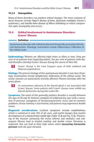 411
15.3.4 Osteopathies
Many of these disorders can produce orbital changes. The most common of
these diseases include Paget’s disease of bone, dysostosis multiplex (Hurler’s
syndrome), and marble-bone disease of Albers-Schönberg in which compres-
sive optic neuropathy also occurs.
15.4 Orbital Involvement in Autoimmune Disorders:
Graves’ Disease
Definition
Autoimmune disorder with orbital involvement frequently associated with thy-
roid dysfunction. Histologic examination reveals inflammatory infiltration of
the orbital cavity.
Epidemiology: Women are affected eight times as often as men. Sixty per
cent of all patients have hyperthyroidism. Ten per cent of patients with thy-
roid disorders develop Graves’ disease during the course of their life.
Graves’ disease is the most frequent cause of both unilateral and
bilateral exophthalmos.
Etiology: The precise etiology of this autoimmune disorder is not clear. Histo-
logic examination reveals lymphocytic infiltration of the orbital cavity. The
ocular muscles are particularly severely affected. Fibrosis develops after the
acute phase.
An autonomous adenoma of the thyroid gland is not associated with
Graves’ disease. Some patients with Graves’ disease never exhibit any
thyroid dysfunction during their entire life.
Symptoms: The onset of this generally painless disorder is usually between
the ages of 20 and 45. Patients complain of reddened dry eyes with a sensa-
tion of pressure (symptoms of keratoconjunctivitis sicca) and of cosmetic
problems. Ocular motility is also limited, and patients may experience double
vision.
Diagnostic considerations: Cardinal symptoms include exophthalmos,
which is unilateral in only 10% of all cases, and eyelid changes that involve
development of a characteristic eyelid sign (Table 15.3 and Fig. 15.3). Thicken-
ing of the muscles (primarily the rectus inferior and medialis) and sub-
sequent fibrosis lead to limited motility and double vision. Elevation is
impaired; this can lead to false high values when measuring intraocular
pressure with the gaze elevated.
15.4 Autoimmune Disorders and the Orbit: Graves’ Disease
Lang, Ophthalmology © 2000 Thieme
All rights reserved. Usage subject to terms and conditions of license.
 