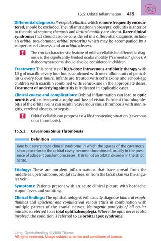 415
Differential diagnosis: Preseptal cellulitis, which is more frequently encoun-
tered, should be excluded. The inflammation in preseptal cellulitis is anterior
to the orbital septum; chemosis and limited motility are absent. Rarer clinical
syndromes that should also be considered in a differential diagnosis include
an orbital pseudotumor, orbital periostitis which may be accompanied by a
subperiosteal abscess, and an orbital abscess.
The crucial characteristic feature of orbital cellulitis for differential diag-
nosis is the significantly limited ocular motility (“cemented” globe). A
rhabdomyosarcoma should also be considered in children.
Treatment: This consists of high-dose intravenous antibiotic therapy with
1.5 g of oxacillin every four hours combined with one million units of penicil-
lin G every four hours. Infants are treated with ceftriaxone and school-age
children with oxacillin combined with cefuroxime in the appropriate doses.
Treatment of underlying sinusitis is indicated in applicable cases.
Clinical course and complications: Orbital inflammation can lead to optic
neuritis with subsequent atrophy and loss of vision. Purulent thrombophle-
bitis of the orbital veins can result in cavernous sinus thrombosis with menin-
gitis, cerebral abscess, or sepsis.
Orbital cellulitis can progress to a life-threatening situation (cavernous
sinus thrombosis).
15.5.2 Cavernous Sinus Thrombosis
Definition
Rare but severe acute clinical syndrome in which the spaces of the cavernous
sinus posterior to the orbital cavity become thrombosed, usually in the pres-
ence of adjacent purulent processes. This is not an orbital disorder in the strict
sense.
Etiology: These are purulent inflammations that have spread from the
middle ear, petrous bone, orbital cavities, or from the facial skin via the angu-
lar vein.
Symptoms: Patients present with an acute clinical picture with headache,
stupor, fever, and vomiting.
Clinical findings: The ophthalmologist will usually diagnose bilateral exoph-
thalmos and episcleral and conjunctival venous stasis in combination with
multiple pareses of the cranial nerves. Neurogenic paralysis of all ocular
muscles is referred to as total ophthalmoplegia. Where the optic nerve is also
involved, the condition is referred to as orbital apex syndrome.
15.5 Orbital Inflammation
Lang, Ophthalmology © 2000 Thieme
All rights reserved. Usage subject to terms and conditions of license.
 