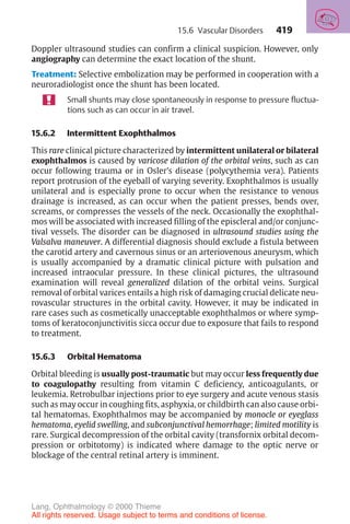 419
Doppler ultrasound studies can confirm a clinical suspicion. However, only
angiography can determine the exact location of the shunt.
Treatment: Selective embolization may be performed in cooperation with a
neuroradiologist once the shunt has been located.
Small shunts may close spontaneously in response to pressure fluctua-
tions such as can occur in air travel.
15.6.2 Intermittent Exophthalmos
This rare clinical picture characterized by intermittent unilateral or bilateral
exophthalmos is caused by varicose dilation of the orbital veins, such as can
occur following trauma or in Osler’s disease (polycythemia vera). Patients
report protrusion of the eyeball of varying severity. Exophthalmos is usually
unilateral and is especially prone to occur when the resistance to venous
drainage is increased, as can occur when the patient presses, bends over,
screams, or compresses the vessels of the neck. Occasionally the exophthal-
mos will be associated with increased filling of the episcleral and/or conjunc-
tival vessels. The disorder can be diagnosed in ultrasound studies using the
Valsalva maneuver. A differential diagnosis should exclude a fistula between
the carotid artery and cavernous sinus or an arteriovenous aneurysm, which
is usually accompanied by a dramatic clinical picture with pulsation and
increased intraocular pressure. In these clinical pictures, the ultrasound
examination will reveal generalized dilation of the orbital veins. Surgical
removal of orbital varices entails a high risk of damaging crucial delicate neu-
rovascular structures in the orbital cavity. However, it may be indicated in
rare cases such as cosmetically unacceptable exophthalmos or where symp-
toms of keratoconjunctivitis sicca occur due to exposure that fails to respond
to treatment.
15.6.3 Orbital Hematoma
Orbital bleeding is usually post-traumatic but may occur less frequently due
to coagulopathy resulting from vitamin C deficiency, anticoagulants, or
leukemia. Retrobulbar injections prior to eye surgery and acute venous stasis
such as may occur in coughing fits, asphyxia, or childbirth can also cause orbi-
tal hematomas. Exophthalmos may be accompanied by monocle or eyeglass
hematoma, eyelid swelling, and subconjunctival hemorrhage; limited motility is
rare. Surgical decompression of the orbital cavity (transfornix orbital decom-
pression or orbitotomy) is indicated where damage to the optic nerve or
blockage of the central retinal artery is imminent.
15.6 Vascular Disorders
Lang, Ophthalmology © 2000 Thieme
All rights reserved. Usage subject to terms and conditions of license.
 