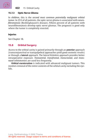 422
15.7.3 Optic Nerve Glioma
In children, this is the second most common potentially malignant orbital
tumor. In 25% of all patients, the optic nerve glioma is associated with neuro-
fibromatosis (Recklinghausen’s disease). Fifteen percent of all patients with
neurofibromatosis develop optic nerve gliomas. The prognosis is good only
where the tumor is completely resected.
Injuries
See Chapter 18.
15.8 Orbital Surgery
Access to the orbital cavity is gained primarily through an anterior approach
(transconjunctival or transpalpebral approaches yield good cosmetic results)
or through a lateral approach. The lateral Krönlein approach provides better
intraoperative exposure. Transantral, transfrontal, transcranial, and trans-
nasal orbitotomies are used less frequently.
Orbital exenteration is indicated with advanced malignant tumors. This
involves removal of the entire contents of the orbital cavity including the eye-
lids.
15 Orbital Cavity
Lang, Ophthalmology © 2000 Thieme
All rights reserved. Usage subject to terms and conditions of license.
 
