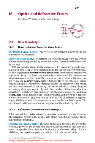 423
16 Optics and Refractive Errors
Christoph W. Spraul and Gerhard K. Lang
16.1 Basic Knowledge
16.1.1 Uncorrected and Corrected Visual Acuity
Uncorrected visual acuity: This refers to the resolving power of the eye
without corrective lenses.
Corrected visual acuity: This refers to the resolving power of the eye with an
optimal correction provided by corrective lenses (determined by visual acu-
ity testing).
Both uncorrected visual acuity and corrected visual acuity provide infor-
mation on how far apart two objects must be for the eye to perceive them as
distinct objects (minimum threshold resolution). For the eye to perceive two
objects as distinct, at least one unstimulated cone must lie between two
stimulated cones on the retina. The cone density is greatest in the center of
the retina and central visual acuity is highest. There the cones are spaced
only 2.5 µm apart. This interval increases toward the periphery of the retina,
and both uncorrected visual acuity and corrected visual acuity decrease
accordingly. Cone spacing and physical effects such as diffraction and optical
aberrations limit the average minimum threshold resolution, the minimum
visual angle to one minute of arc (the individual maximum value is approxi-
mately 30 seconds of arc). One minute of arc is 1/60 of a degree or approxi-
mately 0.004 mm, which is somewhat more than the width of a cone. This
corresponds to the maximum resolving power of the retina (Fig. 16.1).
16.1.2 Refraction: Emmetropia and Ametropia
Refraction is defined as the ratio of the refractive power of the lens and cornea
(the refractive media) to the axial length of the globe. Emmetropia is distin-
guished from ametropia.
Emmetropia (normal sight): The ratio of the axial length of the eye to the
refractive power of the cornea and lens is balanced. Parallel light rays that
enter the eye therefore meet at a focal point on the retina (Figs. 16.2 and
16.6a) and not anterior or posterior to it, as is the case in ametropia.
Lang, Ophthalmology © 2000 Thieme
All rights reserved. Usage subject to terms and conditions of license.
 