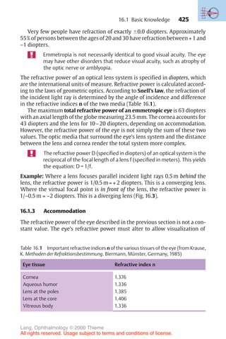 425
Very few people have refraction of exactly !0.0 diopters. Approximately
55% of persons between the ages of 20 and 30 have refraction between + 1 and
–1 diopters.
Emmetropia is not necessarily identical to good visual acuity. The eye
may have other disorders that reduce visual acuity, such as atrophy of
the optic nerve or amblyopia.
The refractive power of an optical lens system is specified in diopters, which
are the international units of measure. Refractive power is calculated accord-
ing to the laws of geometric optics. According to Snell’s law, the refraction of
the incident light ray is determined by the angle of incidence and difference
in the refractive indices n of the two media (Table 16.1).
The maximum total refractive power of an emmetropic eye is 63 diopters
with an axial length of the globe measuring 23.5 mm. The cornea accounts for
43 diopters and the lens for 10–20 diopters, depending on accommodation.
However, the refractive power of the eye is not simply the sum of these two
values. The optic media that surround the eye’s lens system and the distance
between the lens and cornea render the total system more complex.
The refractive power D (specified in diopters) of an optical system is the
reciprocal of the focal length of a lens f (specified in meters). This yields
the equation: D = 1/f.
Example: Where a lens focuses parallel incident light rays 0.5 m behind the
lens, the refractive power is 1/0.5 m = + 2 diopters. This is a converging lens.
Where the virtual focal point is in front of the lens, the refractive power is
1/–0.5 m = –2 diopters. This is a diverging lens (Fig. 16.3).
16.1.3 Accommodation
The refractive power of the eye described in the previous section is not a con-
stant value. The eye’s refractive power must alter to allow visualization of
Table 16.1 Important refractive indices n of the various tissues of the eye (from Krause,
K. Methoden der Refraktionsbestimmung. Biermann, Münster, Germany, 1985)
Eye tissue Refractive index n
Cornea
Aqueous humor
Lens at the poles
Lens at the core
Vitreous body
1.376
1.336
1.385
1.406
1.336
16.1 Basic Knowledge
Lang, Ophthalmology © 2000 Thieme
All rights reserved. Usage subject to terms and conditions of license.
 