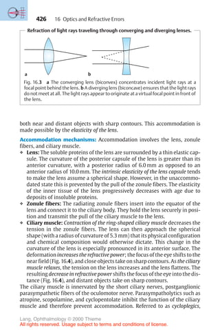 426
Refraction of light rays traveling through converging and diverging lenses.
a b
Fig. 16.3 a The converging lens (biconvex) concentrates incident light rays at a
focal point behind the lens. b A diverging lens (biconcave) ensures that the light rays
do not meet at all. The light rays appear to originate at a virtual focal point in front of
the lens.
both near and distant objects with sharp contours. This accommodation is
made possible by the elasticity of the lens.
Accommodation mechanisms: Accommodation involves the lens, zonule
fibers, and ciliary muscle.
❖ Lens: The soluble proteins of the lens are surrounded by a thin elastic cap-
sule. The curvature of the posterior capsule of the lens is greater than its
anterior curvature, with a posterior radius of 6.0 mm as opposed to an
anterior radius of 10.0 mm. The intrinsic elasticity of the lens capsule tends
to make the lens assume a spherical shape. However, in the unaccommo-
dated state this is prevented by the pull of the zonule fibers. The elasticity
of the inner tissue of the lens progressively decreases with age due to
deposits of insoluble proteins.
❖ Zonule fibers: The radiating zonule fibers insert into the equator of the
lens and connect it to the ciliary body. They hold the lens securely in posi-
tion and transmit the pull of the ciliary muscle to the lens.
❖ Ciliary muscle: Contraction of the ring-shaped ciliary muscle decreases the
tension in the zonule fibers. The lens can then approach the spherical
shape (with a radius of curvature of 5.3 mm) that its physical configuration
and chemical composition would otherwise dictate. This change in the
curvature of the lens is especially pronounced in its anterior surface. The
deformation increases the refractive power; the focus of the eye shifts to the
near field (Fig. 16.4), and close objects take on sharp contours. As the ciliary
muscle relaxes, the tension on the lens increases and the lens flattens. The
resulting decrease in refractive power shifts the focus of the eye into the dis-
tance (Fig. 16.4), and distant objects take on sharp contours.
The ciliary muscle is innervated by the short ciliary nerves, postganglionic
parasympathetic fibers of the oculomotor nerve. Parasympatholytics such as
atropine, scopolamine, and cyclopentolate inhibit the function of the ciliary
muscle and therefore prevent accommodation. Referred to as cycloplegics,
16 Optics and Refractive Errors
Lang, Ophthalmology © 2000 Thieme
All rights reserved. Usage subject to terms and conditions of license.
 