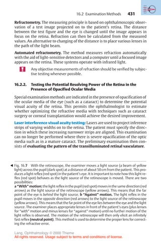 431
Refractometry. The measuring principle is based on ophthalmoscopic obser-
vation of a test image projected on to the patient’s retina. The distance
between the test figure and the eye is changed until the image appears in
focus on the retina. Refraction can then be calculated from the measured
values. An alternative to changing of the distance is to place various lenses in
the path of the light beam.
Automated refractometry. The method measures refraction automatically
with the aid of light-sensitive detectors and a computer until a focused image
appears on the retina. These systems operate with infrared light.
Any objective measurements of refraction should be verified by subjec-
tive testing whenever possible.
16.2.2. Testing the Potential Resolving Power of the Retina in the
Presence of Opacified Ocular Media
Special examination methods are indicated in the presence of opacification of
the ocular media of the eye (such as a cataract) to determine the potential
visual acuity of the retina. This permits the ophthalmologist to estimate
whether optimizing the refractive media with techniques such as cataract
surgery or corneal transplantation would achieve the desired improvement.
Laser interference visual acuity testing: Lasers are used to project inference
strips of varying widths on to the retina. The patient must specify the direc-
tion in which these increasing narrower strips are aligned. This examination
can no longer be performed where there is severe opacification of the optic
media such as in a mature cataract. The preliminary examination then con-
sists of evaluating the pattern of the transilluminated retinal vasculature.
! Fig. 16.7 With the retinoscope, the examiner moves a light source (a beam of yellow
light) across the pupil (dark spot) at a distance of about 50 cm from the patient. This pro-
duces a light reflex (red spot) in the patient’s eye. It is important to note how this light re-
flex (red spot) behaves as the light source of the retinoscope is moved. There are two
possibilities:
a “With” motion: the light reflex in the pupil (red spot) moves in the same direction (red
arrows) as the light source of the retinoscope (yellow arrows). This means that the far
point of the eye is behind the light source. b “Against” motion. The light reflex in the
pupil moves in the opposite direction (red arrows) to the light source of the retinoscope
(yellow arrows). This means that the far point of the eye lies between the eye and the light
source. The examiner places appropriate lenses in front of the patient’s eyes (plus lenses
for “with” motion and minus lenses for “against” motion) until no further motion of the
light reflex is observed. The motion of the retinoscope will then only elicit an infinitely
fast reflex (neutral point). This method is used to determine the proper lens for correct-
ing the refractive error.
16.2 Examination Methods
Lang, Ophthalmology © 2000 Thieme
All rights reserved. Usage subject to terms and conditions of license.
 