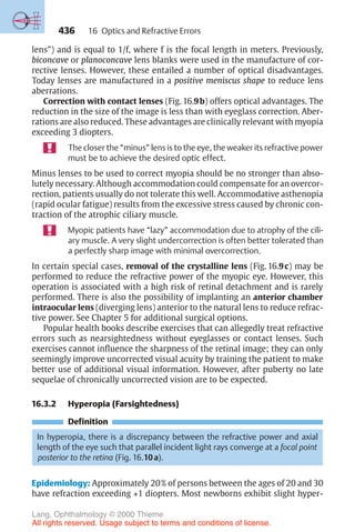 436
lens”) and is equal to 1/f, where f is the focal length in meters. Previously,
biconcave or planoconcave lens blanks were used in the manufacture of cor-
rective lenses. However, these entailed a number of optical disadvantages.
Today lenses are manufactured in a positive meniscus shape to reduce lens
aberrations.
Correction with contact lenses (Fig. 16.9b) offers optical advantages. The
reduction in the size of the image is less than with eyeglass correction. Aber-
rations are also reduced. These advantages are clinically relevant with myopia
exceeding 3 diopters.
The closer the “minus” lens is to the eye, the weaker its refractive power
must be to achieve the desired optic effect.
Minus lenses to be used to correct myopia should be no stronger than abso-
lutely necessary. Although accommodation could compensate for an overcor-
rection, patients usually do not tolerate this well. Accommodative asthenopia
(rapid ocular fatigue) results from the excessive stress caused by chronic con-
traction of the atrophic ciliary muscle.
Myopic patients have “lazy” accommodation due to atrophy of the cili-
ary muscle. A very slight undercorrection is often better tolerated than
a perfectly sharp image with minimal overcorrection.
In certain special cases, removal of the crystalline lens (Fig. 16.9c) may be
performed to reduce the refractive power of the myopic eye. However, this
operation is associated with a high risk of retinal detachment and is rarely
performed. There is also the possibility of implanting an anterior chamber
intraocular lens (diverging lens) anterior to the natural lens to reduce refrac-
tive power. See Chapter 5 for additional surgical options.
Popular health books describe exercises that can allegedly treat refractive
errors such as nearsightedness without eyeglasses or contact lenses. Such
exercises cannot influence the sharpness of the retinal image; they can only
seemingly improve uncorrected visual acuity by training the patient to make
better use of additional visual information. However, after puberty no late
sequelae of chronically uncorrected vision are to be expected.
16.3.2 Hyperopia (Farsightedness)
Definition
In hyperopia, there is a discrepancy between the refractive power and axial
length of the eye such that parallel incident light rays converge at a focal point
posterior to the retina (Fig. 16.10a).
Epidemiology: Approximately 20% of persons between the ages of 20 and 30
have refraction exceeding +1 diopters. Most newborns exhibit slight hyper-
16 Optics and Refractive Errors
Lang, Ophthalmology © 2000 Thieme
All rights reserved. Usage subject to terms and conditions of license.
 