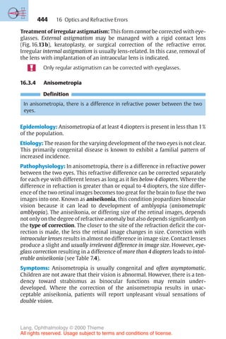 444
Treatment of irregular astigmatism: This form cannot be corrected with eye-
glasses. External astigmatism may be managed with a rigid contact lens
(Fig. 16.13b), keratoplasty, or surgical correction of the refractive error.
Irregular internal astigmatism is usually lens-related. In this case, removal of
the lens with implantation of an intraocular lens is indicated.
Only regular astigmatism can be corrected with eyeglasses.
16.3.4 Anisometropia
Definition
In anisometropia, there is a difference in refractive power between the two
eyes.
Epidemiology: Anisometropia of at least 4 diopters is present in less than 1%
of the population.
Etiology: The reason for the varying development of the two eyes is not clear.
This primarily congenital disease is known to exhibit a familial pattern of
increased incidence.
Pathophysiology: In anisometropia, there is a difference in refractive power
between the two eyes. This refractive difference can be corrected separately
for each eye with different lenses as long as it lies below 4 diopters. Where the
difference in refraction is greater than or equal to 4 diopters, the size differ-
ence of the two retinal images becomes too great for the brain to fuse the two
images into one. Known as aniseikonia, this condition jeopardizes binocular
vision because it can lead to development of amblyopia (anisometropic
amblyopia). The aniseikonia, or differing size of the retinal images, depends
not only on the degree of refractive anomaly but also depends significantly on
the type of correction. The closer to the site of the refraction deficit the cor-
rection is made, the less the retinal image changes in size. Correction with
intraocular lenses results in almost no difference in image size. Contact lenses
produce a slight and usually irrelevant difference in image size. However, eye-
glass correction resulting in a difference of more than 4 diopters leads to intol-
erable aniseikonia (see Table 7.4).
Symptoms: Anisometropia is usually congenital and often asymptomatic.
Children are not aware that their vision is abnormal. However, there is a ten-
dency toward strabismus as binocular functions may remain under-
developed. Where the correction of the anisometropia results in unac-
ceptable aniseikonia, patients will report unpleasant visual sensations of
double vision.
16 Optics and Refractive Errors
Lang, Ophthalmology © 2000 Thieme
All rights reserved. Usage subject to terms and conditions of license.
 
