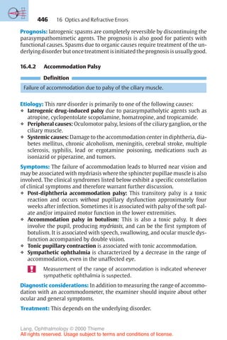 446
Prognosis: Iatrogenic spasms are completely reversible by discontinuing the
parasympathomimetic agents. The prognosis is also good for patients with
functional causes. Spasms due to organic causes require treatment of the un-
derlying disorder but once treatment is initiated the prognosis is usually good.
16.4.2 Accommodation Palsy
Definition
Failure of accommodation due to palsy of the ciliary muscle.
Etiology: This rare disorder is primarily to one of the following causes:
❖ Iatrogenic drug-induced palsy due to parasympatholytic agents such as
atropine, cyclopentolate scopolamine, homatropine, and tropicamide.
❖ Peripheral causes: Oculomotor palsy, lesions of the ciliary ganglion, or the
ciliary muscle.
❖ Systemic causes: Damage to the accommodation center in diphtheria, dia-
betes mellitus, chronic alcoholism, meningitis, cerebral stroke, multiple
sclerosis, syphilis, lead or ergotamine poisoning, medications such as
isoniazid or piperazine, and tumors.
Symptoms: The failure of accommodation leads to blurred near vision and
may be associated with mydriasis where the sphincter pupillae muscle is also
involved. The clinical syndromes listed below exhibit a specific constellation
of clinical symptoms and therefore warrant further discussion.
❖ Post-diphtheria accommodation palsy: This transitory palsy is a toxic
reaction and occurs without pupillary dysfunction approximately four
weeks after infection. Sometimes it is associated with palsy of the soft pal-
ate and/or impaired motor function in the lower extremities.
❖ Accommodation palsy in botulism: This is also a toxic palsy. It does
involve the pupil, producing mydriasis, and can be the first symptom of
botulism. It is associated with speech, swallowing, and ocular muscle dys-
function accompanied by double vision.
❖ Tonic pupillary contraction is associated with tonic accommodation.
❖ Sympathetic ophthalmia is characterized by a decrease in the range of
accommodation, even in the unaffected eye.
Measurement of the range of accommodation is indicated whenever
sympathetic ophthalmia is suspected.
Diagnostic considerations: In addition to measuring the range of accommo-
dation with an accommodometer, the examiner should inquire about other
ocular and general symptoms.
Treatment: This depends on the underlying disorder.
16 Optics and Refractive Errors
Lang, Ophthalmology © 2000 Thieme
All rights reserved. Usage subject to terms and conditions of license.
 