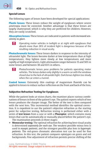 450
Special Lenses
The following types of lenses have been developed for special applications:
Plastic lenses: These lenses reduce the weight of eyeglasses where severe
ametropia must be corrected. Another advantage is that these lenses are
largely shatterproof, which is why they are preferred for children. However,
they are easily scratched.
Absorption lenses: These lenses are indicated in patients with increased sen-
sitivity to glare.
Operating motor vehicles in twilight or at night with eyeglasses that
absorb more than 20% of incident light is dangerous because of the
resulting reduction in visual acuity.
Photochromatic lenses: These lenses darken in response to the intensity of
ultraviolet light. The lenses become darker at low temperatures than at high
temperatures; they lighten more slowly at low temperatures and more
rapidly at high temperatures. Light attenuation ranges between 15 and 50% in
some lenses and between 30 and 65% in others.
Photochromatic lenses pose problems for patients operating motor
vehicles. The lenses darken only slightly in a warm car with the windows
closed due to the lack of ultraviolet light. Dark lenses lighten too slowly
when the car enters a tunnel.
Coated lenses: Extremely thin coatings of magnesium fluoride can be
applied to lenses to reduce surface reflection on the front and back of the lens.
Subjective Refraction Testing for Eyeglasses
While the patient looks at vision charts, the examiner places various combi-
nations of lenses in front of the patient’s eye. The patient reports which of two
lenses produces the sharper image. The better of the two is then compared
with the next lens. This incremental method identifies the optimal correc-
tion. It is expedient to use the patient’s objective refraction as the starting
point for subjective testing. Refraction testing is performed either with a
series of test lenses from a case or with a Phoroptor, which contains many
lenses that can be automatically or manually placed before the patient’s eye.
The examination proceeds in three stages:
❖ Monocular testing: The optimal refraction for achieving best visual acuity
is determined separately for each eye. The weakest possible minus lens is
used in myopic patients, and the strongest possible plus lens in hyperopic
patients. The red-green chromatic aberration test can be used for fine
refraction. In this test, the patient compares optotypes on green and red
backgrounds. Fine adjustment of refraction permits precise shifting of the
16 Optics and Refractive Errors
Lang, Ophthalmology © 2000 Thieme
All rights reserved. Usage subject to terms and conditions of license.
 