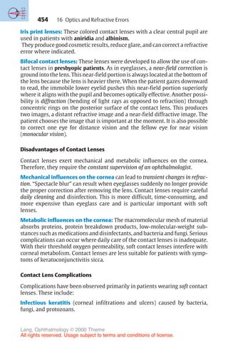 454
Iris print lenses: These colored contact lenses with a clear central pupil are
used in patients with aniridia and albinism.
They produce good cosmetic results, reduce glare, and can correct a refractive
error where indicated.
Bifocal contact lenses: These lenses were developed to allow the use of con-
tact lenses in presbyopic patients. As in eyeglasses, a near-field correction is
ground into the lens. This near-field portion is always located at the bottom of
the lens because the lens is heavier there. When the patient gazes downward
to read, the immobile lower eyelid pushes this near-field portion superiorly
where it aligns with the pupil and becomes optically effective. Another possi-
bility is diffraction (bending of light rays as opposed to refraction) through
concentric rings on the posterior surface of the contact lens. This produces
two images, a distant refractive image and a near-field diffractive image. The
patient chooses the image that is important at the moment. It is also possible
to correct one eye for distance vision and the fellow eye for near vision
(monocular vision).
Disadvantages of Contact Lenses
Contact lenses exert mechanical and metabolic influences on the cornea.
Therefore, they require the constant supervision of an ophthalmologist.
Mechanical influences on the cornea can lead to transient changes in refrac-
tion. “Spectacle blur” can result when eyeglasses suddenly no longer provide
the proper correction after removing the lens. Contact lenses require careful
daily cleaning and disinfection. This is more difficult, time-consuming, and
more expensive than eyeglass care and is particular important with soft
lenses.
Metabolic influences on the cornea: The macromolecular mesh of material
absorbs proteins, protein breakdown products, low-molecular-weight sub-
stances such as medications and disinfectants, and bacteria and fungi. Serious
complications can occur where daily care of the contact lenses is inadequate.
With their threshold oxygen permeability, soft contact lenses interfere with
corneal metabolism. Contact lenses are less suitable for patients with symp-
toms of keratoconjunctivitis sicca.
Contact Lens Complications
Complications have been observed primarily in patients wearing soft contact
lenses. These include:
Infectious keratitis (corneal infiltrations and ulcers) caused by bacteria,
fungi, and protozoans.
16 Optics and Refractive Errors
Lang, Ophthalmology © 2000 Thieme
All rights reserved. Usage subject to terms and conditions of license.
 