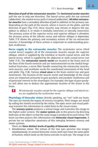 461
Direction of pull of the extraocular muscles: The horizontal ocular muscles
pull the eye in only one direction: The lateral rectus pulls the eye outward
(abduction); the medial rectus pulls it inward (adduction). All other extraocu-
lar muscles have a secondary direction of pull in addition to the primary one.
Depending on the path of the muscle, where it inserts on the globe, and the
direction of gaze (Fig. 17.1), these muscles may elevate or depress the eye,
adduct or abduct it, or rotate it medially (intorsion) or laterally (extorsion).
The primary action of the superior rectus and superior oblique is elevation;
the primary action of the inferior rectus and inferior oblique is depression.
Table 17.1 shows the primary and secondary actions of the six extraocular
muscles. A knowledge of these actions is important to understanding para-
lytic strabismus.
Nerve supply to the extraocular muscles: The oculomotor nerve (third
cranial nerve) supplies all of the extraocular muscles except the superior
oblique, which is supplied by the trochlear or fourth cranial nerve, and the
lateral rectus, which is supplied by the abducent or sixth cranial nerve (see
Table 17.1). The extraocular muscle nuclei are located in the brain stem on
the floor of the fourth ventricle and are interconnected via the medial longi-
tudinal fasciculus, a nerve fiber bundle connecting the extraocular muscles,
neck muscles, and vestibular nuclei for coordinated movements of the head
and globe (Fig. 17.2). Various visual areas in the brain control eye and gaze
movements. The location of the muscle nuclei and knowledge of the visual
areas are important primarily in gaze paralysis and paralytic strabismus and
of particular interest to the neurologist. For example, the type of gaze paraly-
sis will allow one to deduce the approximate location of the lesion in the
brain.
All extraocular muscles except for the superior oblique and lateral rec-
tus are supplied by the oculomotor nerve.
Physiology of binocular vision: Strictly speaking, we “see” with our brain.
The eyes are merely the organs of sensory reception. Their images are stored
by coding the stimuli received by the retina. The optic nerve and visual path-
way transmit this information in coded form to the visual cortex.
The sensory system produces a retinal image and transmits this image to
the higher-order centers. The motor system aids in this process by directing
both eyes at the object so that the same image is produced on each retina. The
brain can then process this information into binocular visual impression. A
person has no subjective awareness of this interplay between sensory and
motor systems.
There are three distinct levels of quality of binocular vision:
1. Simultaneous vision: The retinas of the two eyes perceive two images
simultaneously. In normal binocular vision, both eyes have the same point
of fixation, which lands on the fovea centralis in each eye. The image of an
17.1 Basic Knowledge
Lang, Ophthalmology © 2000 Thieme
All rights reserved. Usage subject to terms and conditions of license.
 