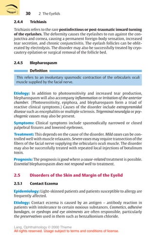 30
2.4.4 Trichiasis
Trichiasis refers to the rare postinfectious or post-traumatic inward turning
of the eyelashes. The deformity causes the eyelashes to run against the con-
junctiva and cornea, causing a permanent foreign-body sensation, increased
tear secretion, and chronic conjunctivitis. The eyelash follicles can be oblit-
erated by electrolysis. The disorder may also be successfully treated by cryo-
cautery epilation or surgical removal of the follicle bed.
2.4.5 Blepharospasm
Definition
This refers to an involuntary spasmodic contraction of the orbicularis oculi
muscle supplied by the facial nerve.
Etiology: In addition to photosensitivity and increased tear production,
blepharospasm will also accompany inflammation or irritation of the anterior
chamber. (Photosensitivity, epiphora, and blepharospasm form a triad of
reactive clinical symptoms.) Causes of the disorder include extrapyramidal
disease such as encephalitis or multiple sclerosis. Trigeminal neuralgia or psy-
chogenic causes may also be present.
Symptoms: Clinical symptoms include spasmodically narrowed or closed
palpebral fissures and lowered eyebrows.
Treatment: This depends on the cause of the disorder. Mild cases can be con-
trolled well with muscle relaxants. Severe cases may require transection of the
fibers of the facial nerve supplying the orbicularis oculi muscle. The disorder
may also be successfully treated with repeated local injections of botulinum
toxin.
Prognosis: The prognosis is good where a cause-related treatment is possible.
Essential blepharospasm does not respond well to treatment.
2.5 Disorders of the Skin and Margin of the Eyelid
2.5.1 Contact Eczema
Epidemiology: Light-skinned patients and patients susceptible to allergy are
frequently affected.
Etiology: Contact eczema is caused by an antigen – antibody reaction in
patients with intolerance to certain noxious substances. Cosmetics, adhesive
bandages, or eyedrops and eye ointments are often responsible, particularly
the preservatives used in them such as benzalkonium chloride.
2 The Eyelids
Lang, Ophthalmology © 2000 Thieme
All rights reserved. Usage subject to terms and conditions of license.
 