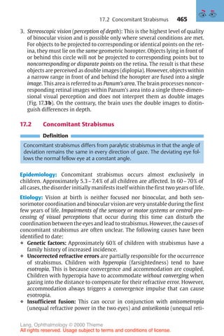 465
3. Stereoscopic vision (perception of depth): This is the highest level of quality
of binocular vision and is possible only where several conditions are met.
For objects to be projected to corresponding or identical points on the ret-
ina, they must lie on the same geometric horopter. Objects lying in front of
or behind this circle will not be projected to corresponding points but to
noncorresponding or disparate points on the retina. The result is that these
objects are perceived as double images (diplopia). However, objects within
a narrow range in front of and behind the horopter are fused into a single
image. This area is referred to as Panum’s area. The brain processes noncor-
responding retinal images within Panum’s area into a single three-dimen-
sional visual perception and does not interpret them as double images
(Fig. 17.3b). On the contrary, the brain uses the double images to distin-
guish differences in depth.
17.2 Concomitant Strabismus
Definition
Concomitant strabismus differs from paralytic strabismus in that the angle of
deviation remains the same in every direction of gaze. The deviating eye fol-
lows the normal fellow eye at a constant angle.
Epidemiology: Concomitant strabismus occurs almost exclusively in
children. Approximately 5.3–7.4% of all children are affected. In 60–70% of
all cases, the disorder initially manifests itself within the first two years of life.
Etiology: Vision at birth is neither focused nor binocular, and both sen-
sorimotor coordination and binocular vision are very unstable during the first
few years of life. Impairments of the sensory or motor systems or central pro-
cessing of visual perceptions that occur during this time can disturb the
coordination between the eyes and lead to strabismus. However, the causes of
concomitant strabismus are often unclear. The following causes have been
identified to date:
❖ Genetic factors: Approximately 60% of children with strabismus have a
family history of increased incidence.
❖ Uncorrected refractive errors are partially responsible for the occurrence
of strabismus. Children with hyperopia (farsightedness) tend to have
esotropia. This is because convergence and accommodation are coupled.
Children with hyperopia have to accommodate without converging when
gazing into the distance to compensate for their refractive error. However,
accommodation always triggers a convergence impulse that can cause
esotropia.
❖ Insufficient fusion: This can occur in conjunction with anisometropia
(unequal refractive power in the two eyes) and aniseikonia (unequal reti-
17.2 Concomitant Strabismus
Lang, Ophthalmology © 2000 Thieme
All rights reserved. Usage subject to terms and conditions of license.
 