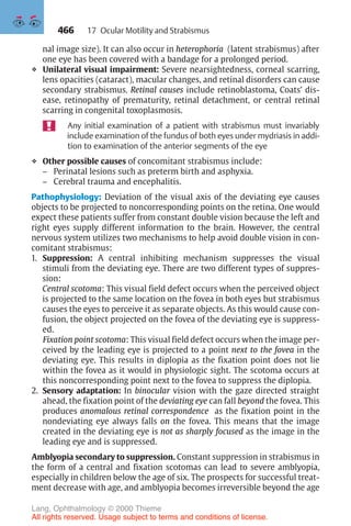 466
nal image size). It can also occur in heterophoria (latent strabismus) after
one eye has been covered with a bandage for a prolonged period.
❖ Unilateral visual impairment: Severe nearsightedness, corneal scarring,
lens opacities (cataract), macular changes, and retinal disorders can cause
secondary strabismus. Retinal causes include retinoblastoma, Coats’ dis-
ease, retinopathy of prematurity, retinal detachment, or central retinal
scarring in congenital toxoplasmosis.
Any initial examination of a patient with strabismus must invariably
include examination of the fundus of both eyes under mydriasis in addi-
tion to examination of the anterior segments of the eye
❖ Other possible causes of concomitant strabismus include:
– Perinatal lesions such as preterm birth and asphyxia.
– Cerebral trauma and encephalitis.
Pathophysiology: Deviation of the visual axis of the deviating eye causes
objects to be projected to noncorresponding points on the retina. One would
expect these patients suffer from constant double vision because the left and
right eyes supply different information to the brain. However, the central
nervous system utilizes two mechanisms to help avoid double vision in con-
comitant strabismus:
1. Suppression: A central inhibiting mechanism suppresses the visual
stimuli from the deviating eye. There are two different types of suppres-
sion:
Central scotoma: This visual field defect occurs when the perceived object
is projected to the same location on the fovea in both eyes but strabismus
causes the eyes to perceive it as separate objects. As this would cause con-
fusion, the object projected on the fovea of the deviating eye is suppress-
ed.
Fixation point scotoma: This visual field defect occurs when the image per-
ceived by the leading eye is projected to a point next to the fovea in the
deviating eye. This results in diplopia as the fixation point does not lie
within the fovea as it would in physiologic sight. The scotoma occurs at
this noncorresponding point next to the fovea to suppress the diplopia.
2. Sensory adaptation: In binocular vision with the gaze directed straight
ahead, the fixation point of the deviating eye can fall beyond the fovea. This
produces anomalous retinal correspondence as the fixation point in the
nondeviating eye always falls on the fovea. This means that the image
created in the deviating eye is not as sharply focused as the image in the
leading eye and is suppressed.
Amblyopia secondary to suppression. Constant suppression in strabismus in
the form of a central and fixation scotomas can lead to severe amblyopia,
especially in children below the age of six. The prospects for successful treat-
ment decrease with age, and amblyopia becomes irreversible beyond the age
17 Ocular Motility and Strabismus
Lang, Ophthalmology © 2000 Thieme
All rights reserved. Usage subject to terms and conditions of license.
 