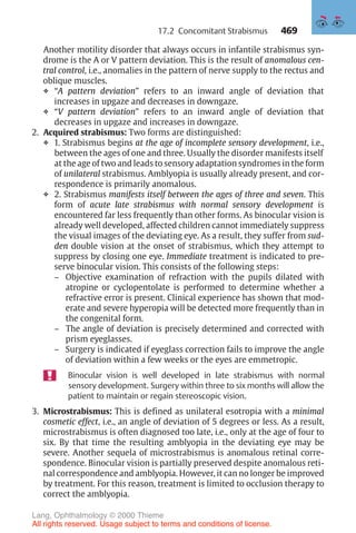 469
Another motility disorder that always occurs in infantile strabismus syn-
drome is the A or V pattern deviation. This is the result of anomalous cen-
tral control, i.e., anomalies in the pattern of nerve supply to the rectus and
oblique muscles.
❖ “A pattern deviation” refers to an inward angle of deviation that
increases in upgaze and decreases in downgaze.
❖ “V pattern deviation” refers to an inward angle of deviation that
decreases in upgaze and increases in downgaze.
2. Acquired strabismus: Two forms are distinguished:
❖ 1. Strabismus begins at the age of incomplete sensory development, i.e.,
between the ages of one and three. Usually the disorder manifests itself
at the age of two and leads to sensory adaptation syndromes in the form
of unilateral strabismus. Amblyopia is usually already present, and cor-
respondence is primarily anomalous.
❖ 2. Strabismus manifests itself between the ages of three and seven. This
form of acute late strabismus with normal sensory development is
encountered far less frequently than other forms. As binocular vision is
already well developed, affected children cannot immediately suppress
the visual images of the deviating eye. As a result, they suffer from sud-
den double vision at the onset of strabismus, which they attempt to
suppress by closing one eye. Immediate treatment is indicated to pre-
serve binocular vision. This consists of the following steps:
– Objective examination of refraction with the pupils dilated with
atropine or cyclopentolate is performed to determine whether a
refractive error is present. Clinical experience has shown that mod-
erate and severe hyperopia will be detected more frequently than in
the congenital form.
– The angle of deviation is precisely determined and corrected with
prism eyeglasses.
– Surgery is indicated if eyeglass correction fails to improve the angle
of deviation within a few weeks or the eyes are emmetropic.
Binocular vision is well developed in late strabismus with normal
sensory development. Surgery within three to six months will allow the
patient to maintain or regain stereoscopic vision.
3. Microstrabismus: This is defined as unilateral esotropia with a minimal
cosmetic effect, i.e., an angle of deviation of 5 degrees or less. As a result,
microstrabismus is often diagnosed too late, i.e., only at the age of four to
six. By that time the resulting amblyopia in the deviating eye may be
severe. Another sequela of microstrabismus is anomalous retinal corre-
spondence. Binocular vision is partially preserved despite anomalous reti-
nal correspondence and amblyopia. However, it can no longer be improved
by treatment. For this reason, treatment is limited to occlusion therapy to
correct the amblyopia.
17.2 Concomitant Strabismus
Lang, Ophthalmology © 2000 Thieme
All rights reserved. Usage subject to terms and conditions of license.
 