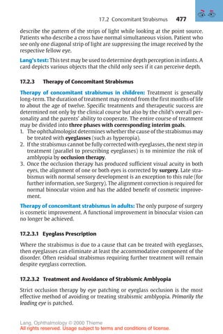 477
describe the pattern of the strips of light while looking at the point source.
Patients who describe a cross have normal simultaneous vision. Patient who
see only one diagonal strip of light are suppressing the image received by the
respective fellow eye.
Lang’s test: This test may be used to determine depth perception in infants. A
card depicts various objects that the child only sees if it can perceive depth.
17.2.3 Therapy of Concomitant Strabismus
Therapy of concomitant strabismus in children: Treatment is generally
long-term. The duration of treatment may extend from the first months of life
to about the age of twelve. Specific treatments and therapeutic success are
determined not only by the clinical course but also by the child’s overall per-
sonality and the parents’ ability to cooperate. The entire course of treatment
may be divided into three phases with corresponding interim goals.
1. The ophthalmologist determines whether the cause of the strabismus may
be treated with eyeglasses (such as hyperopia).
2. If the strabismus cannot be fully corrected with eyeglasses, the next step in
treatment (parallel to prescribing eyeglasses) is to minimize the risk of
amblyopia by occlusion therapy.
3. Once the occlusion therapy has produced sufficient visual acuity in both
eyes, the alignment of one or both eyes is corrected by surgery. Late stra-
bismus with normal sensory development is an exception to this rule (for
further information, see Surgery). The alignment correction is required for
normal binocular vision and has the added benefit of cosmetic improve-
ment.
Therapy of concomitant strabismus in adults: The only purpose of surgery
is cosmetic improvement. A functional improvement in binocular vision can
no longer be achieved.
17.2.3.1 Eyeglass Prescription
Where the strabismus is due to a cause that can be treated with eyeglasses,
then eyeglasses can eliminate at least the accommodative component of the
disorder. Often residual strabismus requiring further treatment will remain
despite eyeglass correction.
17.2.3.2 Treatment and Avoidance of Strabismic Amblyopia
Strict occlusion therapy by eye patching or eyeglass occlusion is the most
effective method of avoiding or treating strabismic amblyopia. Primarily the
leading eye is patched.
17.2 Concomitant Strabismus
Lang, Ophthalmology © 2000 Thieme
All rights reserved. Usage subject to terms and conditions of license.
 