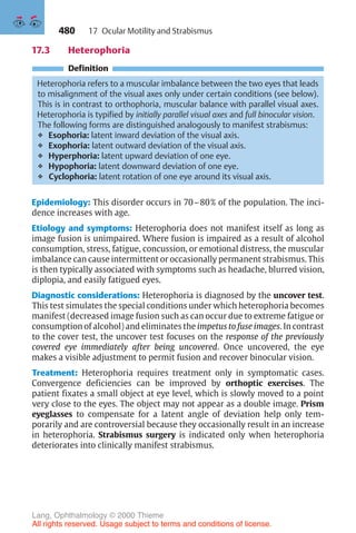 480
17.3 Heterophoria
Definition
Heterophoria refers to a muscular imbalance between the two eyes that leads
to misalignment of the visual axes only under certain conditions (see below).
This is in contrast to orthophoria, muscular balance with parallel visual axes.
Heterophoria is typified by initially parallel visual axes and full binocular vision.
The following forms are distinguished analogously to manifest strabismus:
❖ Esophoria: latent inward deviation of the visual axis.
❖ Exophoria: latent outward deviation of the visual axis.
❖ Hyperphoria: latent upward deviation of one eye.
❖ Hypophoria: latent downward deviation of one eye.
❖ Cyclophoria: latent rotation of one eye around its visual axis.
Epidemiology: This disorder occurs in 70–80% of the population. The inci-
dence increases with age.
Etiology and symptoms: Heterophoria does not manifest itself as long as
image fusion is unimpaired. Where fusion is impaired as a result of alcohol
consumption, stress, fatigue, concussion, or emotional distress, the muscular
imbalance can cause intermittent or occasionally permanent strabismus. This
is then typically associated with symptoms such as headache, blurred vision,
diplopia, and easily fatigued eyes.
Diagnostic considerations: Heterophoria is diagnosed by the uncover test.
This test simulates the special conditions under which heterophoria becomes
manifest (decreased image fusion such as can occur due to extreme fatigue or
consumption of alcohol) and eliminates the impetus to fuse images. In contrast
to the cover test, the uncover test focuses on the response of the previously
covered eye immediately after being uncovered. Once uncovered, the eye
makes a visible adjustment to permit fusion and recover binocular vision.
Treatment: Heterophoria requires treatment only in symptomatic cases.
Convergence deficiencies can be improved by orthoptic exercises. The
patient fixates a small object at eye level, which is slowly moved to a point
very close to the eyes. The object may not appear as a double image. Prism
eyeglasses to compensate for a latent angle of deviation help only tem-
porarily and are controversial because they occasionally result in an increase
in heterophoria. Strabismus surgery is indicated only when heterophoria
deteriorates into clinically manifest strabismus.
17 Ocular Motility and Strabismus
Lang, Ophthalmology © 2000 Thieme
All rights reserved. Usage subject to terms and conditions of license.
 