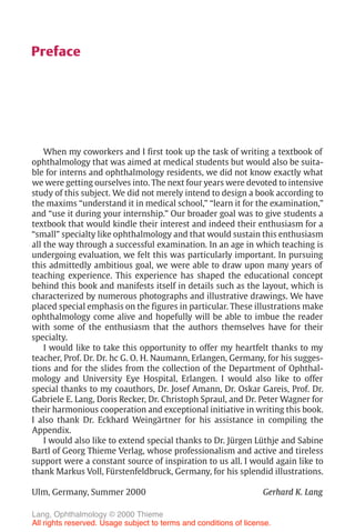 V
Preface
When my coworkers and I first took up the task of writing a textbook of
ophthalmology that was aimed at medical students but would also be suita-
ble for interns and ophthalmology residents, we did not know exactly what
we were getting ourselves into. The next four years were devoted to intensive
study of this subject. We did not merely intend to design a book according to
the maxims “understand it in medical school,” “learn it for the examination,”
and “use it during your internship.” Our broader goal was to give students a
textbook that would kindle their interest and indeed their enthusiasm for a
“small” specialty like ophthalmology and that would sustain this enthusiasm
all the way through a successful examination. In an age in which teaching is
undergoing evaluation, we felt this was particularly important. In pursuing
this admittedly ambitious goal, we were able to draw upon many years of
teaching experience. This experience has shaped the educational concept
behind this book and manifests itself in details such as the layout, which is
characterized by numerous photographs and illustrative drawings. We have
placed special emphasis on the figures in particular. These illustrations make
ophthalmology come alive and hopefully will be able to imbue the reader
with some of the enthusiasm that the authors themselves have for their
specialty.
I would like to take this opportunity to offer my heartfelt thanks to my
teacher, Prof. Dr. Dr. hc G. O. H. Naumann, Erlangen, Germany, for his sugges-
tions and for the slides from the collection of the Department of Ophthal-
mology and University Eye Hospital, Erlangen. I would also like to offer
special thanks to my coauthors, Dr. Josef Amann, Dr. Oskar Gareis, Prof. Dr.
Gabriele E. Lang, Doris Recker, Dr. Christoph Spraul, and Dr. Peter Wagner for
their harmonious cooperation and exceptional initiative in writing this book.
I also thank Dr. Eckhard Weingärtner for his assistance in compiling the
Appendix.
I would also like to extend special thanks to Dr. Jürgen Lüthje and Sabine
Bartl of Georg Thieme Verlag, whose professionalism and active and tireless
support were a constant source of inspiration to us all. I would again like to
thank Markus Voll, Fürstenfeldbruck, Germany, for his splendid illustrations.
Ulm, Germany, Summer 2000 Gerhard K. Lang
Lang, Ophthalmology © 2000 Thieme
All rights reserved. Usage subject to terms and conditions of license.
 