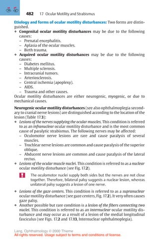 482
Etiology and forms of ocular motility disturbances: Two forms are distin-
guished.
❖ Congenital ocular motility disturbances may be due to the following
causes:
– Prenatal encephalitis.
– Aplasia of the ocular muscles.
– Birth trauma.
❖ Acquired ocular motility disturbances may be due to the following
causes:
– Diabetes mellitus.
– Multiple sclerosis.
– Intracranial tumors.
– Arteriosclerosis.
– Central ischemia (apoplexy).
– AIDS.
– Trauma and other causes.
Ocular motility disturbances are either neurogenic, myogenic, or due to
mechanical causes.
Neurogenic ocular motility disturbances (see also ophthalmoplegia second-
ary to cranial nerve lesions) are distinguished according to the location of the
lesion (Table 17.3):
❖ Lesions of the nerves supplying the ocular muscles. This condition is referred
to as an infranuclear ocular motility disturbance and is the most common
cause of paralytic strabismus. The following nerves may be affected:
– Oculomotor nerve lesions are rare and cause paralysis of several
muscles.
– Trochlear nerve lesions are common and cause paralysis of the superior
oblique.
– Abducent nerve lesions are common and cause paralysis of the lateral
rectus.
❖ Lesions of the ocular muscle nuclei. This condition is referred to as a nuclear
ocular motility disturbance (see Fig. 17.2).
The oculomotor nuclei supply both sides but the nerves are not close
together. Therefore, bilateral palsy suggests a nuclear lesion, whereas
unilateral palsy suggests a lesion of one nerve.
❖ Lesions of the gaze centers. This condition is referred to as a supranuclear
ocular motility disturbance (see gaze centers, Fig. 17.2). It very often causes
gaze palsy.
❖ Another possible but rare condition is a lesion of the fibers connecting two
nuclei. This condition is referred to as an internuclear ocular motility dis-
turbance and may occur as a result of a lesion of the medial longitudinal
fasciculus (see Figs. 17.2 and 17.13, Internuclear ophthalmoplegia).
17 Ocular Motility and Strabismus
Lang, Ophthalmology © 2000 Thieme
All rights reserved. Usage subject to terms and conditions of license.
 
