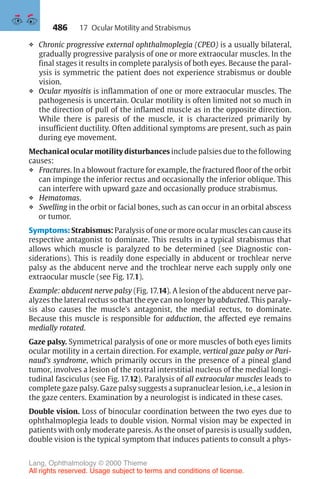 486
❖ Chronic progressive external ophthalmoplegia (CPEO) is a usually bilateral,
gradually progressive paralysis of one or more extraocular muscles. In the
final stages it results in complete paralysis of both eyes. Because the paral-
ysis is symmetric the patient does not experience strabismus or double
vision.
❖ Ocular myositis is inflammation of one or more extraocular muscles. The
pathogenesis is uncertain. Ocular motility is often limited not so much in
the direction of pull of the inflamed muscle as in the opposite direction.
While there is paresis of the muscle, it is characterized primarily by
insufficient ductility. Often additional symptoms are present, such as pain
during eye movement.
Mechanical ocular motility disturbances include palsies due to the following
causes:
❖ Fractures. In a blowout fracture for example, the fractured floor of the orbit
can impinge the inferior rectus and occasionally the inferior oblique. This
can interfere with upward gaze and occasionally produce strabismus.
❖ Hematomas.
❖ Swelling in the orbit or facial bones, such as can occur in an orbital abscess
or tumor.
Symptoms: Strabismus: Paralysis of one or more ocular muscles can cause its
respective antagonist to dominate. This results in a typical strabismus that
allows which muscle is paralyzed to be determined (see Diagnostic con-
siderations). This is readily done especially in abducent or trochlear nerve
palsy as the abducent nerve and the trochlear nerve each supply only one
extraocular muscle (see Fig. 17.1).
Example: abducent nerve palsy (Fig. 17.14). A lesion of the abducent nerve par-
alyzes the lateral rectus so that the eye can no longer by abducted. This paraly-
sis also causes the muscle’s antagonist, the medial rectus, to dominate.
Because this muscle is responsible for adduction, the affected eye remains
medially rotated.
Gaze palsy. Symmetrical paralysis of one or more muscles of both eyes limits
ocular motility in a certain direction. For example, vertical gaze palsy or Pari-
naud’s syndrome, which primarily occurs in the presence of a pineal gland
tumor, involves a lesion of the rostral interstitial nucleus of the medial longi-
tudinal fasciculus (see Fig. 17.12). Paralysis of all extraocular muscles leads to
complete gaze palsy. Gaze palsy suggests a supranuclear lesion, i.e., a lesion in
the gaze centers. Examination by a neurologist is indicated in these cases.
Double vision. Loss of binocular coordination between the two eyes due to
ophthalmoplegia leads to double vision. Normal vision may be expected in
patients with only moderate paresis. As the onset of paresis is usually sudden,
double vision is the typical symptom that induces patients to consult a phys-
17 Ocular Motility and Strabismus
Lang, Ophthalmology © 2000 Thieme
All rights reserved. Usage subject to terms and conditions of license.
 