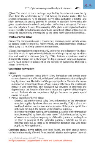 491
Effects: The lateral rectus is no longer supplied by the abducent nerve but by
fibers from the oculomotor nerve that belong the medial rectus. This has
several consequences. As in abducent nerve palsy, abduction is limited and
slight esotropia is usually present. In contrast to abducent nerve palsy, the
globe recedes into the orbital cavity when adduction is attempted. This nar-
rows the palpebral fissure. This retraction of the globe in attempted adduction
results from the simultaneous outward and inward pull of two antagonists on
the globe because they are supplied by the same nerve (oculomotor nerve).
Trochlear nerve palsy:
Causes: The commonest cause is trauma; less common causes include vascu-
lar disease (diabetes mellitus, hypertension, and arteriosclerosis). Trochlear
nerve palsy is a relatively common phenomenon.
Effects: The superior oblique is primarily an intorter and a depressor in adduc-
tion. This results in upward vertical deviation of the paralyzed eye in adduc-
tion and vertical strabismus (see Fig. 17.16). Patients experience vertical
diplopia; the images are farthest apart in depression and intorsion. Compen-
satory head posture is discussed in the section on symptoms. Diplopia is
absent in elevation.
Oculomotor nerve palsy:
Causes:
❖ Complete oculomotor nerve palsy: Every intraocular and almost every
extraocular muscle is affected, with loss of both accommodation and pupil-
lary light reaction. The failure of the parasympathetic fibers in the oculo-
motor nerve produces mydriasis. Ptosis is present because the levator pal-
pebrae is also paralyzed. The paralyzed eye deviates in extorsion and
depression as the function of the lateral rectus and superior oblique is pre-
served. Patients do not experience diplopia because the ptotic eyelid
covers the pupil.
❖ Partial oculomotor nerve palsy:
– External oculomotor nerve palsy (isolated paralysis of the extraocular
muscles supplied by the oculomotor nerve; see Fig. 17.1) is character-
ized by deviation in extorsion and depression. If the ptotic eyelid does
not cover the pupil, the patient will experience diplopia.
– Internal oculomotor nerve palsy is isolated paralysis of the intraocular
muscles supplied by the oculomotor nerve. This is characterized by loss
of accommodation (due to paralysis of the ciliary muscle) and mydria-
sis (due to paralysis of the sphincter pupillae). Patients do not ex-
perience diplopia as there is no strabismic deviation (see also tonic
pupil and Adie syndrome).
Combined cranial nerve palsies. The third, fourth, and sixth cranial nerves
can be simultaneously affected, for example in a lesion at the apex of the orbi-
17.5 Ophthalmoplegia and Paralytic Strabismus
Lang, Ophthalmology © 2000 Thieme
All rights reserved. Usage subject to terms and conditions of license.
 