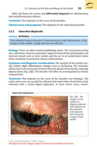 33
Table 2.2 shows the causes and differential diagnosis for inflammatory
and noninflammatory edemas.
Treatment: This depends on the cause of the disorder.
Clinical course and prognosis: This depends on the underlying disorder.
2.5.3 Seborrheic Blepharitis
Definition
This relatively frequent disorder is characterized by scaly inflammation of the
margins of the eyelids. Usually both eyes are affected.
Etiology: There are often several contributing causes. The constitution of the
skin, seborrhea, refractive anomalies, hypersecretion of the eyelid glands, and
external stimuli such as dust, smoke, and dry air in air-conditioned rooms
often contribute to persistent chronic inflammation.
Symptoms and diagnostic considerations: The margins of the eyelids usu-
ally exhibit slight inflammatory changes such as thickening. The eyelashes
adhere due to the increased secretion from the glands of the eyelids, and scaly
deposits form (Fig. 2.12). The disorder will often be accompanied by chronic
conjunctivitis.
Treatment: This depends on the cause of the disorder (see Etiology). The
scales and crusts can usually be softened with warm olive oil and then easily
removed with a cotton-tipped applicator. In more severe cases, recom-
Seborrheic blepharitis.
Fig. 2.12 The
margins of the
eyelids are
slightly reddened
with adhesion of
the eyelashes.
Scaly deposits
form along the
margins of the
eyelids.
2.5 Disorders of the Skin and Margin of the Eyelid
Lang, Ophthalmology © 2000 Thieme
All rights reserved. Usage subject to terms and conditions of license.
 