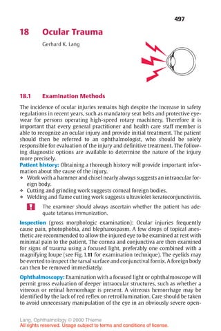 497
18 Ocular Trauma
Gerhard K. Lang
18.1 Examination Methods
The incidence of ocular injuries remains high despite the increase in safety
regulations in recent years, such as mandatory seat belts and protective eye-
wear for persons operating high-speed rotary machinery. Therefore it is
important that every general practitioner and health care staff member is
able to recognize an ocular injury and provide initial treatment. The patient
should then be referred to an ophthalmologist, who should be solely
responsible for evaluation of the injury and definitive treatment. The follow-
ing diagnostic options are available to determine the nature of the injury
more precisely.
Patient history: Obtaining a thorough history will provide important infor-
mation about the cause of the injury.
❖ Work with a hammer and chisel nearly always suggests an intraocular for-
eign body.
❖ Cutting and grinding work suggests corneal foreign bodies.
❖ Welding and flame cutting work suggests ultraviolet keratoconjunctivitis.
The examiner should always ascertain whether the patient has ade-
quate tetanus immunization.
Inspection (gross morphologic examination): Ocular injuries frequently
cause pain, photophobia, and blepharospasm. A few drops of topical anes-
thetic are recommended to allow the injured eye to be examined at rest with
minimal pain to the patient. The cornea and conjunctiva are then examined
for signs of trauma using a focused light, preferably one combined with a
magnifying loupe (see Fig. 1.11 for examination technique). The eyelids may
be everted to inspect the tarsal surface and conjunctival fornix. A foreign body
can then be removed immediately.
Ophthalmoscopy: Examination with a focused light or ophthalmoscope will
permit gross evaluation of deeper intraocular structures, such as whether a
vitreous or retinal hemorrhage is present. A vitreous hemorrhage may be
identified by the lack of red reflex on retroillumination. Care should be taken
to avoid unnecessary manipulation of the eye in an obviously severe open-
Lang, Ophthalmology © 2000 Thieme
All rights reserved. Usage subject to terms and conditions of license.
 