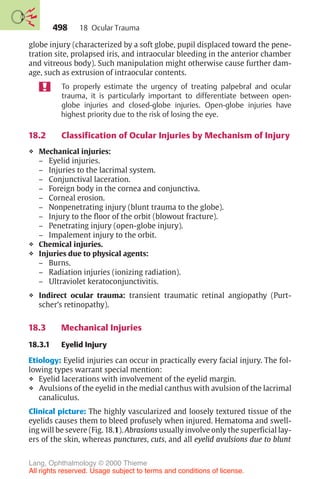 498
globe injury (characterized by a soft globe, pupil displaced toward the pene-
tration site, prolapsed iris, and intraocular bleeding in the anterior chamber
and vitreous body). Such manipulation might otherwise cause further dam-
age, such as extrusion of intraocular contents.
To properly estimate the urgency of treating palpebral and ocular
trauma, it is particularly important to differentiate between open-
globe injuries and closed-globe injuries. Open-globe injuries have
highest priority due to the risk of losing the eye.
18.2 Classification of Ocular Injuries by Mechanism of Injury
❖ Mechanical injuries:
– Eyelid injuries.
– Injuries to the lacrimal system.
– Conjunctival laceration.
– Foreign body in the cornea and conjunctiva.
– Corneal erosion.
– Nonpenetrating injury (blunt trauma to the globe).
– Injury to the floor of the orbit (blowout fracture).
– Penetrating injury (open-globe injury).
– Impalement injury to the orbit.
❖ Chemical injuries.
❖ Injuries due to physical agents:
– Burns.
– Radiation injuries (ionizing radiation).
– Ultraviolet keratoconjunctivitis.
❖ Indirect ocular trauma: transient traumatic retinal angiopathy (Purt-
scher’s retinopathy).
18.3 Mechanical Injuries
18.3.1 Eyelid Injury
Etiology: Eyelid injuries can occur in practically every facial injury. The fol-
lowing types warrant special mention:
❖ Eyelid lacerations with involvement of the eyelid margin.
❖ Avulsions of the eyelid in the medial canthus with avulsion of the lacrimal
canaliculus.
Clinical picture: The highly vascularized and loosely textured tissue of the
eyelids causes them to bleed profusely when injured. Hematoma and swell-
ing will be severe (Fig. 18.1). Abrasions usually involve only the superficial lay-
ers of the skin, whereas punctures, cuts, and all eyelid avulsions due to blunt
18 Ocular Trauma
Lang, Ophthalmology © 2000 Thieme
All rights reserved. Usage subject to terms and conditions of license.
 