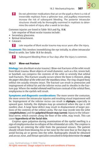 507
Do not administer medications that act on the pupil as there is a risk of
irreversible mydriasis from a sphincter tear, and pupillary movements
increase the risk of subsequent bleeding. The posterior intraocular
structures should only be thoroughly examined in mydriasis to deter-
mine the extent of injury after a week to ten days.
Common injuries are listed in Table 18.1 and Fig. 18.6.
Late sequelae of blunt ocular trauma include:
❖ Secondary glaucoma.
❖ Retinal detachment.
❖ Cataract.
Late sequelae of blunt ocular trauma may occur years after the injury.
Treatment: This involves immobilizing the eye initially, to allow intraocular
blood to settle. See Table 18.1 for details.
Subsequent bleeding three or four days after the injury is common.
18.3.7 Blow-out Fracture
Etiology (see also blunt ocular trauma): Blow-out fractures of the orbit result
from blunt trauma. Blunt objects of small diameter, such as a fist, tennis ball,
or baseball, can compress the contents of the orbit so severely that orbital
wall fractures. This fracture usually occurs where the bone is thinnest, along
the paper-thin floor of the orbit over the maxillary sinus. The ring-shaped bony
orbital rim usually remains intact. The fracture can result in protrusion and
impingement of orbital fat and the inferior rectus and its sheaths in the frac-
ture gap. Where the medial ethmoid wall fractures instead of the orbital floor,
emphysema in the eyelids will result.
Symptoms and diagnostic considerations: The more severe the contusion,
the more severe the intraocular injuries and resulting visual impairment will
be. Impingement of the inferior rectus can result in diplopia, especially in
upward gaze. Initially, the diplopia may go unnoticed when the eye is still
swollen shut. A large bone defect may result in displacement of larger por-
tions of the contents of the orbital cavity. The eye may recede into the orbit
(enophthalmos) and the palpebral fissure may narrow. Injury to the infraor-
bital nerve, which courses along the floor of the orbit, may result. This can
cause hypesthesia of the facial skin.
Crepitus upon palpation during examination of the eyelid swelling is a
sign of emphysema due to collapse of the ethmoidal air cells. The crepitus is
caused by air entering the orbit from the paranasal sinuses. The patient
should refrain from blowing his or her nose for the next four or five days to
avoid forcing air or germs into the orbit. Radiographs should be obtained
and an ear, nose, and throat specialist consulted to help determine the exact
18.3 Mechanical Injuries
Lang, Ophthalmology © 2000 Thieme
All rights reserved. Usage subject to terms and conditions of license.
 