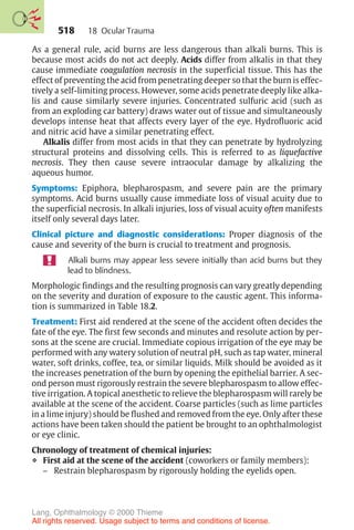 518
As a general rule, acid burns are less dangerous than alkali burns. This is
because most acids do not act deeply. Acids differ from alkalis in that they
cause immediate coagulation necrosis in the superficial tissue. This has the
effect of preventing the acid from penetrating deeper so that the burn is effec-
tively a self-limiting process. However, some acids penetrate deeply like alka-
lis and cause similarly severe injuries. Concentrated sulfuric acid (such as
from an exploding car battery) draws water out of tissue and simultaneously
develops intense heat that affects every layer of the eye. Hydrofluoric acid
and nitric acid have a similar penetrating effect.
Alkalis differ from most acids in that they can penetrate by hydrolyzing
structural proteins and dissolving cells. This is referred to as liquefactive
necrosis. They then cause severe intraocular damage by alkalizing the
aqueous humor.
Symptoms: Epiphora, blepharospasm, and severe pain are the primary
symptoms. Acid burns usually cause immediate loss of visual acuity due to
the superficial necrosis. In alkali injuries, loss of visual acuity often manifests
itself only several days later.
Clinical picture and diagnostic considerations: Proper diagnosis of the
cause and severity of the burn is crucial to treatment and prognosis.
Alkali burns may appear less severe initially than acid burns but they
lead to blindness.
Morphologic findings and the resulting prognosis can vary greatly depending
on the severity and duration of exposure to the caustic agent. This informa-
tion is summarized in Table 18.2.
Treatment: First aid rendered at the scene of the accident often decides the
fate of the eye. The first few seconds and minutes and resolute action by per-
sons at the scene are crucial. Immediate copious irrigation of the eye may be
performed with any watery solution of neutral pH, such as tap water, mineral
water, soft drinks, coffee, tea, or similar liquids. Milk should be avoided as it
the increases penetration of the burn by opening the epithelial barrier. A sec-
ond person must rigorously restrain the severe blepharospasm to allow effec-
tive irrigation. A topical anesthetic to relieve the blepharospasm will rarely be
available at the scene of the accident. Coarse particles (such as lime particles
in a lime injury) should be flushed and removed from the eye. Only after these
actions have been taken should the patient be brought to an ophthalmologist
or eye clinic.
Chronology of treatment of chemical injuries:
❖ First aid at the scene of the accident (coworkers or family members):
– Restrain blepharospasm by rigorously holding the eyelids open.
18 Ocular Trauma
Lang, Ophthalmology © 2000 Thieme
All rights reserved. Usage subject to terms and conditions of license.
 