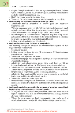 520
– Irrigate the eye within seconds of the injury using tap water, mineral
water, soft drinks, coffee, tea, or similar liquids. Carefully remove coarse
particles from the conjunctival sac.
– Notify the rescue squad at the same time.
– Transport the patient to the nearest ophthalmologist or eye clinic.
❖ Treatment by the ophthalmologist or at the eye clinic:
– Administer topical anesthesia to relieve pain and neutralize
blepharospasm.
– With the upper and lower eyelids fully everted, carefully remove small
particles such as residual lime from the superior and inferior conjuncti-
val fornices under a microscope using a moist cotton swab.
– Flush the eye with a buffer solution. Long-term irrigation using an irri-
gating contact lens may be indicated (the lens is connected to a cannula
to irrigate the eye with a constant stream of liquid).
– Initiate systemic pain therapy if indicated.
❖ Additional treatment on the ward in an eye clinic:
The following therapeutic measures for severe chemical injuries are usu-
ally performed on the ward:
– Continue irrigation.
– Initiate topical cortisone therapy (dexamethasone 0.1% eyedrops and
prednisolone 1% eyedrops).
– Administer subconjunctival steroids.
– Immobilize the pupil with atropine 1% eyedrops or scopolamine 0.25%
eyedrops twice daily.
– Administer anti-inflammatory agents (two oral doses of 100 mg
indomethacin or diclofenac) or 50–200 mg systemic prednisolone.
– Administer oral and topical vitamin C to neutralize cytotoxic radicals.
– Administer 500 mg of oral acetazolamide (Diamox) to reduce intraocu-
lar pressure as prophylaxis against secondary glaucoma.
– Administer hyaluronic acid for corneal care to promote re-epithelial-
ization and stabilize the physiologic barrier.
– Administer topical antibiotic eyedrops.
– Debride necrotic conjunctival and corneal tissue and make radial inci-
sions in the conjunctiva (Passow’s method) to drain the subconjunctival
edema.
❖ Additional surgical treatment in the presence of impaired wound heal-
ing following extremely severe chemical injuries:
– A conjunctival and limbal transplantation (stem cell transfer) can
replace lost stem cells that are important for corneal healing. This will
allow re-epithelialization.
– Where the cornea does not heal, cyanoacrylate glue can be used to
attach a hard contact lens (artificial epithelium) to promote healing.
18 Ocular Trauma
Lang, Ophthalmology © 2000 Thieme
All rights reserved. Usage subject to terms and conditions of license.
 